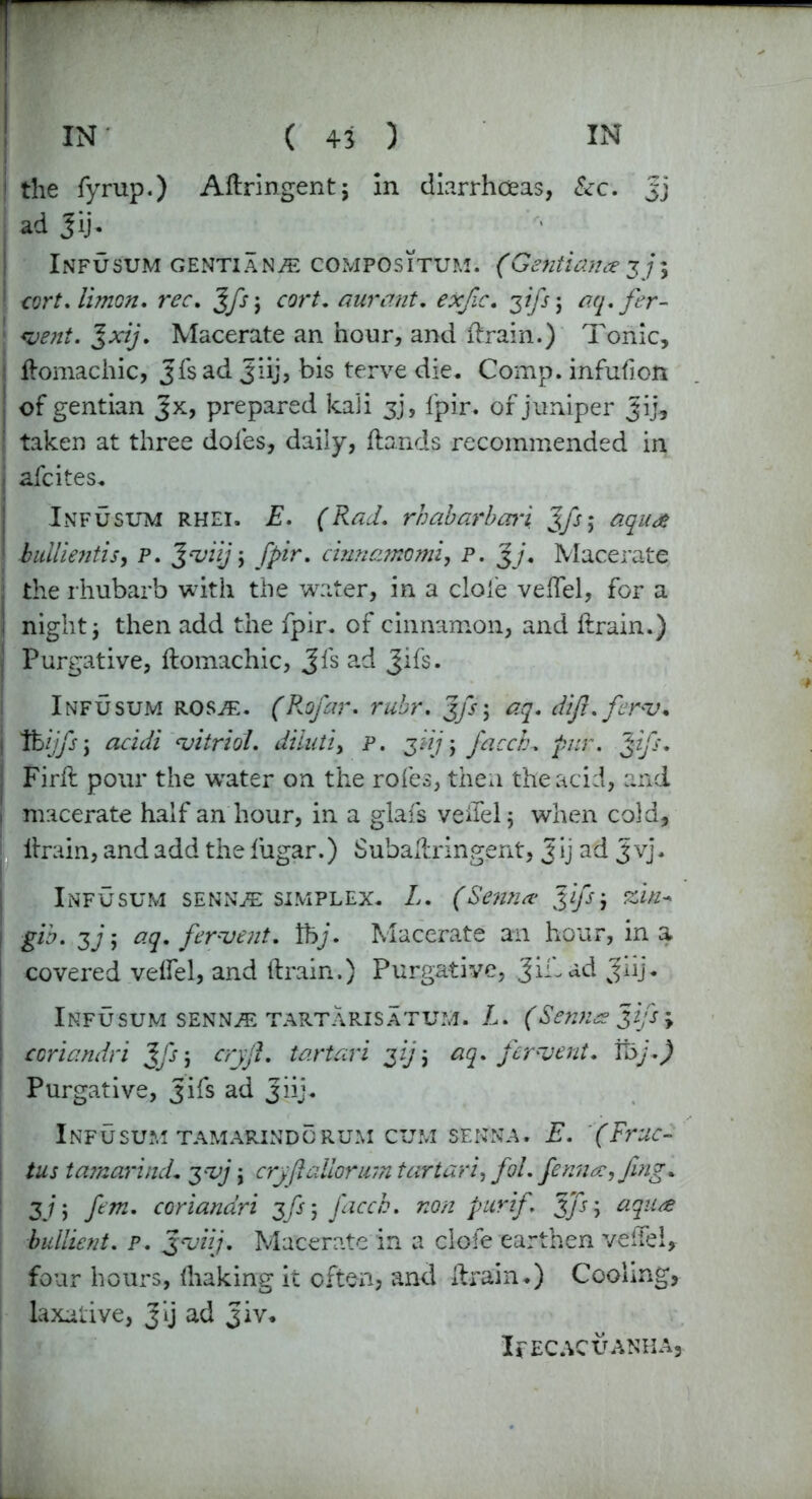 the fyrup.) Aftringent; in diarrhoeas, Sec. Jj j ad Jij. Infusum gentians compositum. (Gentian#37; ! cor/, limon. rec, %fs; ror/. aurant. exfic. 31 fs; *?<y. fer- ‘ J;q/. Macerate an hour, and ft rain.) Tonic, I ftomachic, Jfsad 3iij, bis terve die. Comp, infufion of gentian Jx, prepared kali jj, fpir. of juniper Jij, : taken at three doles, daily, Hands recommended in j afcites. Infusum rhei. E. (Rad. rhabarbari %fs; aqua ■ bullientis, P. Jmiij, fpir. cinnamomi, p. J/. Macerate ; the rhubarb with the water, in a dole veftel, for a I night j then add the fpir. of cinnamon, and ftrain.) Purgative, ftomachic, Jfs ad Jifs. Infusum roste. (Rofar. rubr. gfs; aq. difl.ferm. j tbijfs j ‘vitriol, diiutiy p. ydj ; facch. pur. %ifs. j Firft pour the waiter on the roles, then the acid, and \ macerate half an hour, in a glafs veftel 5 when cold, ftrain, and add the fugar.) Subaftringent, Jij ad Jvj. Infusum senn/e simplex. L. (Semi# Jifs-, zin+ 1 gib. $j; aq. ferment, lbj. Macerate an hour, in a j covered velfel, and ftrain.) Purgative, JiLad Jiij. Infusum senn^e tartarisatum. L. (Senna Jifs \ : coriandri Jfs; cry ft. tartari 3ij\ aq. ferment, foj.) | Purgative, Jifs ad 3iij. Infusum tamarindorum cum senna. E. (Frac- tus tamarind. 3mj ; cryft alloyurn tar tar i, fol. fenn#,Jing* ! 3j; fern, coriandri jfi] facch. non pur if. Jfs\ aqu<e bullient. p. 3miij. Macerate in a clofe earthen veftel, four hours, lhaking it often, and ftrain.) Cooling, laxative, Jij ad Jiv* IPECACUANHA,