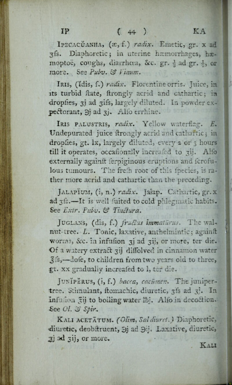 Ipecacuanha, (ae, f.) radix. Emetic, gr. x ad 3fs. Diaphoretic j in uterine hemorrhages, hsc- moptoe, coughs, diarrhoea, See. gr. ^ ad gr. or more. See ?id<v. S? Vi nun:. Iris, (idis, f.) radix. Florentine orris. Juice, in its turbid Hate, ftrongly acrid and cathartic; in dropiies, ad 3ifs, largely diluted. In powder ex- pectorant, 9j ad 3j. Alio errhine. Iris palustris, radix. Yellow watering. E. Undepurated juice ftrongly acrid and cathafric; in dropfies, gt. lx, largely diluted, every 2 or 3 hours till it operates, occafionallv increased to 3H. Alfo externally againft ferpiginous eruptions and ferofu- lous tumours. The frefh root of this fpecies, is ra- ther more acrid and cathartic than the preceding. Jalapium, (i, n.) radix. Jaiap. Cathartic, gr. x ad 3ic.—It is well Aiited to cold phlegmatic habits. See Exir. Pulv. Tinciura. Juglans, (dis, f.) fruSIus immaturus. The wal- nut-tree. L. Tonic, laxative, anthelmintic; againft worms. See. in infufion 3J ad jij, or more, ter die. Of a watery extract 3ij diflolved in cinnamon water Jfs,—dofe, to children from two years old to three, gt. xx gradually in created to 1, ter die. Juniperus, (i, f.) bacca, cacnmen. The juniper- tree. Stimulant, ftomachic, diuretic, 3fs ad 3;. In infufion vtij to boiling wrater Ifej. Alio in decoction. •See 01. 3 Spir„ Kali acetatum. (OUm. SaleTturei.) Diaphoretic, •diuretic, deobidruent, 9j ad 3ij. Laxative, diuretic, 3j ad or more- Kali