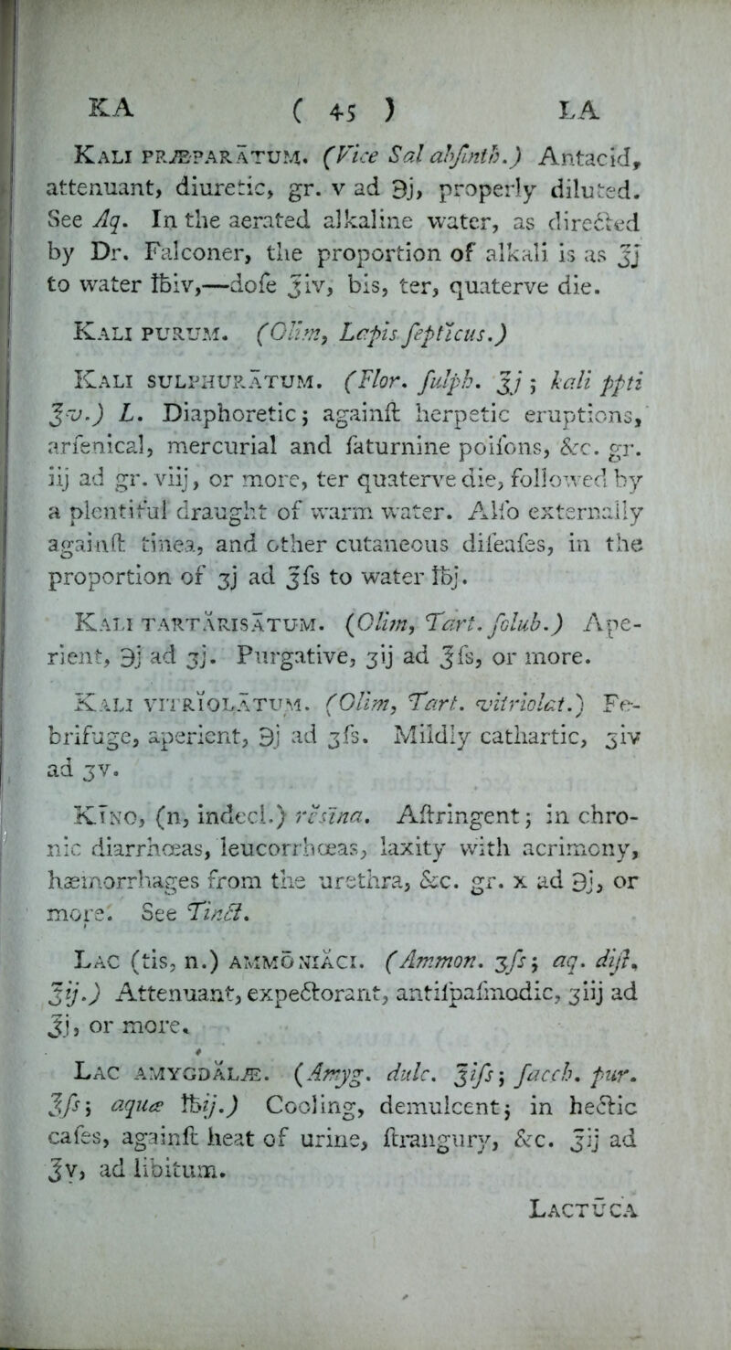 Kali ppjbparatum. (Vice Sal abfinth.) Antacid, attenuant, diuretic, gr. v ad 3j, properly diluted. See Aq. In the aerated alkaline water, as dire&ed by Dr. Falconer, the proportion of alkali is as Jj to water tbiv,—dofe Jiv, bis, ter, quaterve die. Kali purum. (Olim, Lefts fepticus.) Kali sulphuratum. (Flor. fulph. Jj; kali ppti Jro.) L. Diaphoretic; againft herpetic eruptions, arfenical, mercurial and faturnine poifons, &c. gr. iij ad gr. viij, or more, ter quaterve die, followed by a plentiful draught of warm water. Alfo externally againft tinea, and other cutaneous difeafes, in the proportion of z) 3& to water !bj. Kali tart a ris atu-m. (0&m,Tart. folub.) Ape- rient, 3] ad jj. Purgative, jij ad Jfs, or more. Kali vitriolatum. (Olim, Tart. vitrioLt.) Fe- brifuge, aperient, 9j ad jfs. Mildly cathartic, jiv ad jv. Kino, (n, indecl.) rennet. Aftringent; in chro- nic diarrhoeas, leucorrhoeas, laxity with acrimony, haemorrhages from the urethra, See. gr. x ad 9j, or more. See Tin#. Lac (tis, n.) ammonxaci. (Ammon, jfs; aq. difi% Jij.) Attenuant, expe&orarit, antilpafmodic, jiij ad Jj, or more* Lac amygdalae. (Amyg. dale. Ji/s; facch. pur. Jfs; aqua \kij.) Cooling, demulcent; in he<5fic cafes, againft heat of urine, ftraiigury, &c. Jij ad Jv, ad libitum. Lactuca