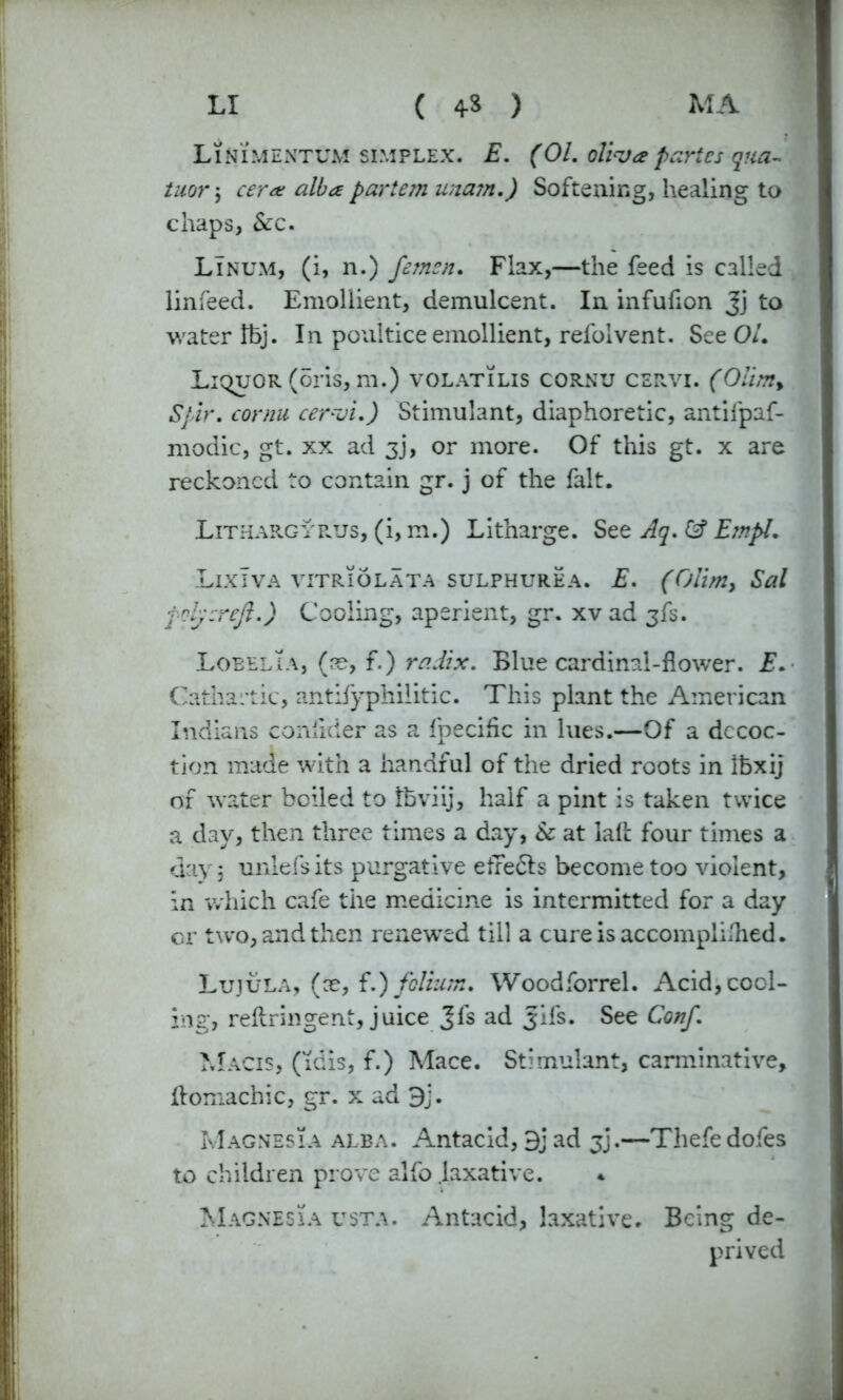 Linimentum simplex. E. (01. ollva paries qua- tuor; cera alba parte?n una?n.) Softening, healing to chaps, Sec. LTnum, (i, n.) femen. Flax,—the feed is called linfeed. Emollient, demulcent. In infufion Jj to water Ibj. In poultice emollient, refoivent. See OL Liquor (oris, m.) volatilis cornu cervi. (Olim% Spir. cornu cer~oi.) Stimulant, diaphoretic, antifpaf- modic, gt. xx ad 3j, or more. Of this gt. x are reckoned to contain gr. j of the fait. Lithargyrus, (i, m.) Litharge. See Aq. & Empl. LixTva vitriolata sulphurea. E. (Olim, Sal poly:reft.) Cooling, aperient, gr. xv ad 3fs. Loeelia, (re, f.) radix. Blue cardinal-flower. E. Cathartic, antifyphilitic. This plant the American Indians conlider as a fpecihc in lues.—Of a decoc- tion made with a handful of the dried roots in Ibxij of water boiled to fbviij, half a pint is taken twice a day, then three times a day, Sc at lalfc four times a day 5 unlefs its purgative efTedts become too violent, in which cafe the medicine is intermitted for a day or two, and then renewed till a cure is accomplished. Lujula, (ce, f.) folium. Woodforrel. Acid, cool- ing, reftringent, juice Jfs ad Jifs. See Conf. Macis, (idis, f.) Mace. Stimulant, carminative, ftomachic, gr. x ad 9j. Magnesia alba. Antacid, 9jad jj.—Thefedofes to children prove alfo laxative. * Magnesia usta. Antacid, laxative. Being de- prived