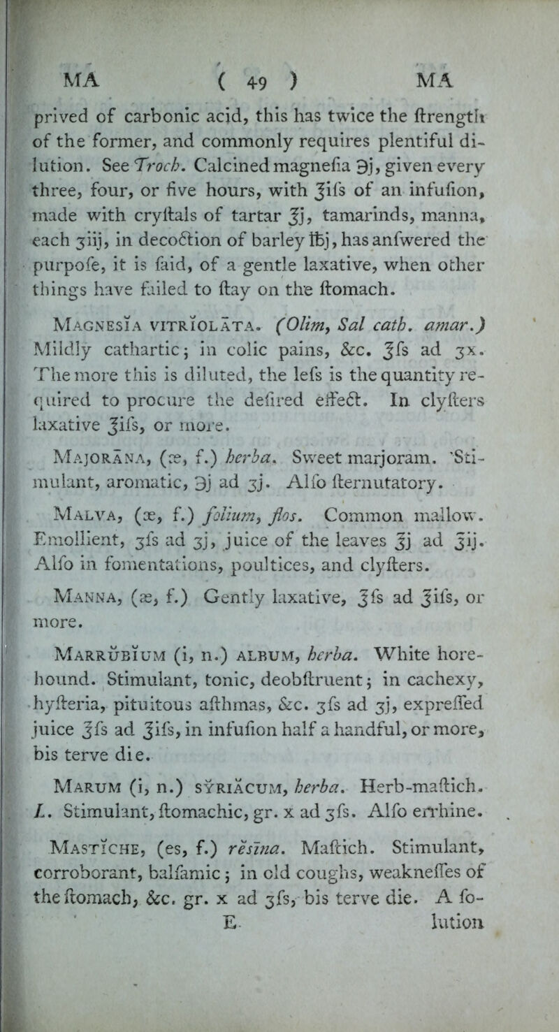 prived of carbonic acid, this has twice the ftrength of the former, and commonly requires plentiful di- lution . See Trocb. Calcined magnefa 9j, given every three, four, or live hours, with Jifs of an infufion, made with cryltais of tartar Jj, tamarinds, manna, each 3iij, in deco&ion of barley Ifej, has anfwered the purpofe, it is faid, of a gentle laxative, when other things have failed to (lay on the ftomach. Magnesia vitriolata. (Olim> Sal cath. amar.) Mildly cathartic; in colic pains, Sec, Jfs ad 3X. The more this is diluted, the lefs is the quantity re- quired to procure the defired effect. In clyfters laxative Jifs, or more. Majorana, (re, f.) herba. Sweet marjoram. ’Sti- mulant, aromatic, 3j ad jj. Alfo fternutatory. Malva, (re, f.) folium, flos. Common mallow. Emollient, 3fs ad 3j, juice of the leaves Jj ad Jij. Alfo in fomentations, poultices, and clyfters. Manna, (re, f.) Gently laxative, Jfs ad Jils, or more. Marrubium (i, n.) album, herba. White hore- hound. Stimulant, tonic, deobftruent; in cachexy, hyfteria, pituitous afthmas, &c. 3fs ad 3J, expreifed juice Jfs ad Jifs,in infufion half a handful, or more, bis terve die. Marum (i, n.) syriacum, herba. Herb-maftich. L. Stimulant, ftomachic, gr. x ad 3fs. Alfo errhine. MastTche, (es, f.) resina. Maftich. Stimulant, corroborant, balfamic; in old coughs, weaknefles of the ftomach, &c. gr. x ad 3fs, bis terve die. A fo- E Union.