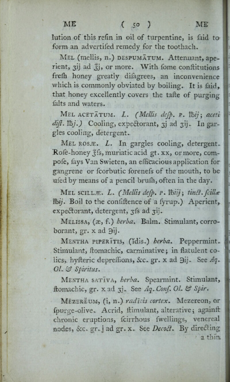 lution of this refin in oil of turpentine, is faid to form an advertiled remedy for the toothach. Mel (mellis, n.) despumatum. Attennant, ape- rient, 3ij ad Jj, or more. With fome conditutions frelh honey greatly difagrees, an inconvenience which is commonly obviated by boiling. It is faid, that honey excellently covers the tade of purging falts and waters. Mel acetatum. L. (Mellis defp. p. ft/)'; aceti dijl. ft).) Cooling, expe&orant, 3] ad 31]^ In gar- gles cooling, detergent.. Mel ros/e. L. In gargles cooling, detergent. Role-honey J'fs, muriatic acid gt. xx, or more, corn- pole, lays Van Swieten, an efficacious application for gangrene or fcorbutic forenefs of the mouth, to be ufed by means of a pencil brulll, often in the day. Mel scill^:. Z. (Mellis defp. p. ftn); tindl. fcilU ft). Boil to the confidence of a fyrup.) Aperient* expe&orant, detergent, jfs ad jij. Melissa, (ae, f.) herb a. Balm. Stimulant, corro- borant, gr. x ad 9ij. Mentha piperItis, (idis.) herha. Peppermint* Stimulant, domachic, carminative; in datulent co- lics, hyderic depreffions, &c. gr. x ad 9ij. See Aq. OL & Spirit us. Mentha satIva, herha. Spearmint. Stimulant, domachic, gr. x.ad 3]* See Aq.Conf. OL Spir. Mezerexjm, (i, n.) radicis cortex. Mezereon, or Ipurge-olive* Acrid, dimulant, alterative; againd chronic eruptions, fcirrhous fwellings, venereal nodes, &c. gr. j ad gr* x* See Decod* By directing a thin