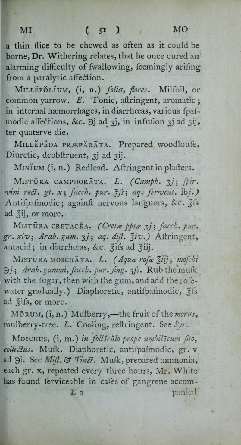 MI MO ( 5^ ) a thin (lice to be chewed as often as it could be borne, Dr. Withering relates, that he once cured an alarming difficulty of fwallowing, feemingly arifing from a paralytic affe6tion. Millefolium, (i, n.) folia, fores. Milfoil, or common yarrow. E. Tonic, aftringent, aromatic; in internal haemorrhages, in diarrhoeas, various fpaf- modic affe£tions, &c. 9j ad 3], in infufion 3) ad 31], ter quaterve die. Millepeda prjeparata. Prepared woodloufe. Diuretic, deobftruent, 3) ad jij. Minium (i, n.) Redlead. Aftringentin plafters. Mistura camphorata. L. (Camph, 3], fpir, vim reel, gt. x\ facch. pur. Jfs\ aq. fervent. Vbj.) Antifpafmodic 5 againft nervous languors, Sec. Jfs ad Jij> or more. Mistura cretacea. (Creta ppta 3j\ facch. pur. gr.xivj Arab. gum. 3]$ aq. dift. Jvv.) Aftringent, antacid j in diarrhoeas, Sec. Jifs ad Jiij. Mistura moschata. L. (Aqua rofa Jiij; mofehi 3j 'y Arab. gum mi, facch. pur. Jing. 3/}. Rub the mufic with the fugar, then with the gum, and add the rofe- water gradually.) Diaphoretic, antifpafmodic, Jfs ad Jifs, or more. Mo rum, (i, n.) Mulberry,—the fruit of the morns, mulberry-tree. L. Cooling, reftringent. See Syr. Moschus, (i, m.) in folliculo prope umbilicum fito, eoileBus. Mufk. Diaphoretic, antifpafmodic, gr. v ad 9i. See Mijl. & Tintl. Mufic, prepared: ammonia, each gr. x, repeated every three hours, Mr. White has found ferviceable in cafes of gangrene accom- E 2 panted