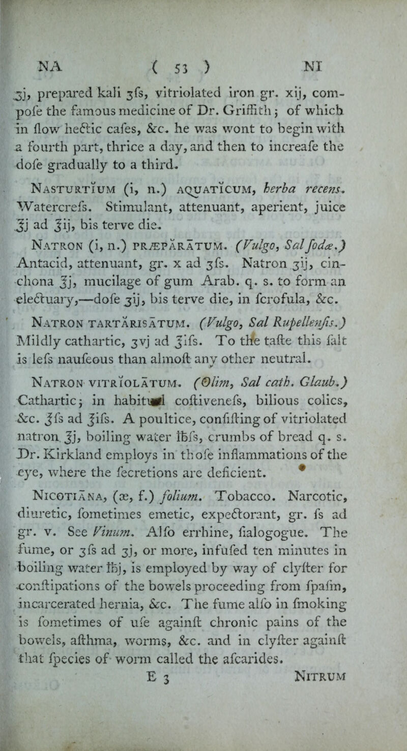 3}? prepared kali 3fs, vitriolated iron gr. xij, com- pole the famous medicine of Dr. Griffith j of which in flow heftic cafes, &c. he was wront to begin with .a fourth part, thrice a day, and then to increafe the dofe gradually to a third. Nasturtium (i, n.) aquaticum, herba recens. Watercrefs. Stimulant, attenuant, aperient, juice 3] ad Jij, bis terve die. Natron (i, n.) pr^paratum. (Vulgo, Salfoda.) Antacid, attenuant, gr. x ad 3fs. Natron 31], cin- chona Jj, mucilage of gum Arab. q. s. to form an ele&uary,—dofejij, bis terve die, in fcrofula, &c. Natron tartarisatum. (Vulgo, Sal Rupellenfis.) Mildly cathartic, 3vj ad Jifs. To tife tafte this fait is lefs naufeous than ahnoft any other neutral. Natron vitriolatum. (<Dlim, Sal catb. Glaub.) Cathartic j in habiti^l coftivenefs, bilious colics, &c. Jfs ad Jifs. A poultice, confiding of vitriolated natron Jj, boiling water Ifefs, crumbs of bread q. s. Dr. Kirkland employs in thofe inflammations of the eye, where the fecretions are deficient. # Nicotian a, (oe, f.) folium. Tobacco. Narcotic, diuretic, fometimes emetic, expectorant, gr. fs ad gr. v. See Vinum. Alfo errhine, fialogogue. The fume, or 3fs ad 3j, or more, infufed ten minutes in boiling water tbj, is employed by way of clyfter for uonftipations of the bowels proceeding from fpafm, incarcerated hernia, &c. The fume alfo in fmoking is fometimes of ufe againft chronic pains of the bowels, afthma, worms, &c. and in clyfter againft that fpecies of worm called the afcarides. E 3 Nitrum
