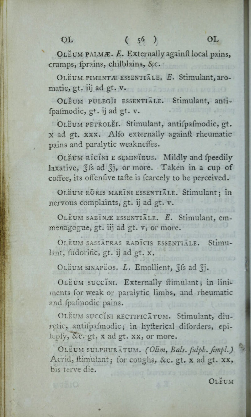 Oleum palm^:. E. Externallyagainftlocal pains, cramps, fprains, chilblains, &c. Oleum pimento essentiale. E. Stimulant, aro- matic, gt. iij ad gt. v. Oleum pulegii essentiale. Stimulant, anti- fpafmodic, gt. ij ad gt. v. Oleum petrolei. Stimulant, antifpafmodic, gt. X ad gt. xxx. Alfo externally again!! rheumatic pains and paralytic weaknefles. Oleum ricini e seminieus. Mildly and fpeedily laxative, Jfs ad Jj, or more. Taken in a cup of coffee, its offenfive tafte is fcarcely to be perceived. Oleum RORis marini essentiale. Stimulant; in nervous complaints, gt. ij ad gt. v. Oleum sabTn^e essentiale. E. Stimulant, em- menagogue, gt. iij ad gt. v, or more. Oleum sassafras radIcis essentiale. Stimu- lant, ludorific, gt. ij ad gt. x. Oleum sinapeos. L. Emollient, Jfs ad jj. Oleum succini. Externally ftimulant; in lini- ments for weak or paralytic limbs, and rheumatic and fpafmodic pains. Oleum succini rectjficatum. Stimulant, diu- retic, antifpafmodic; in hyfterical diforders, epi- ItpfyrSc. gt. x ad gt. xx, or more. Oleum sulphuratum. (Ohm, Bals. fulph. fimfl.) Acrid, ftimulant; for coughs, &c. gt. x ad gt. xx, bis terve die.