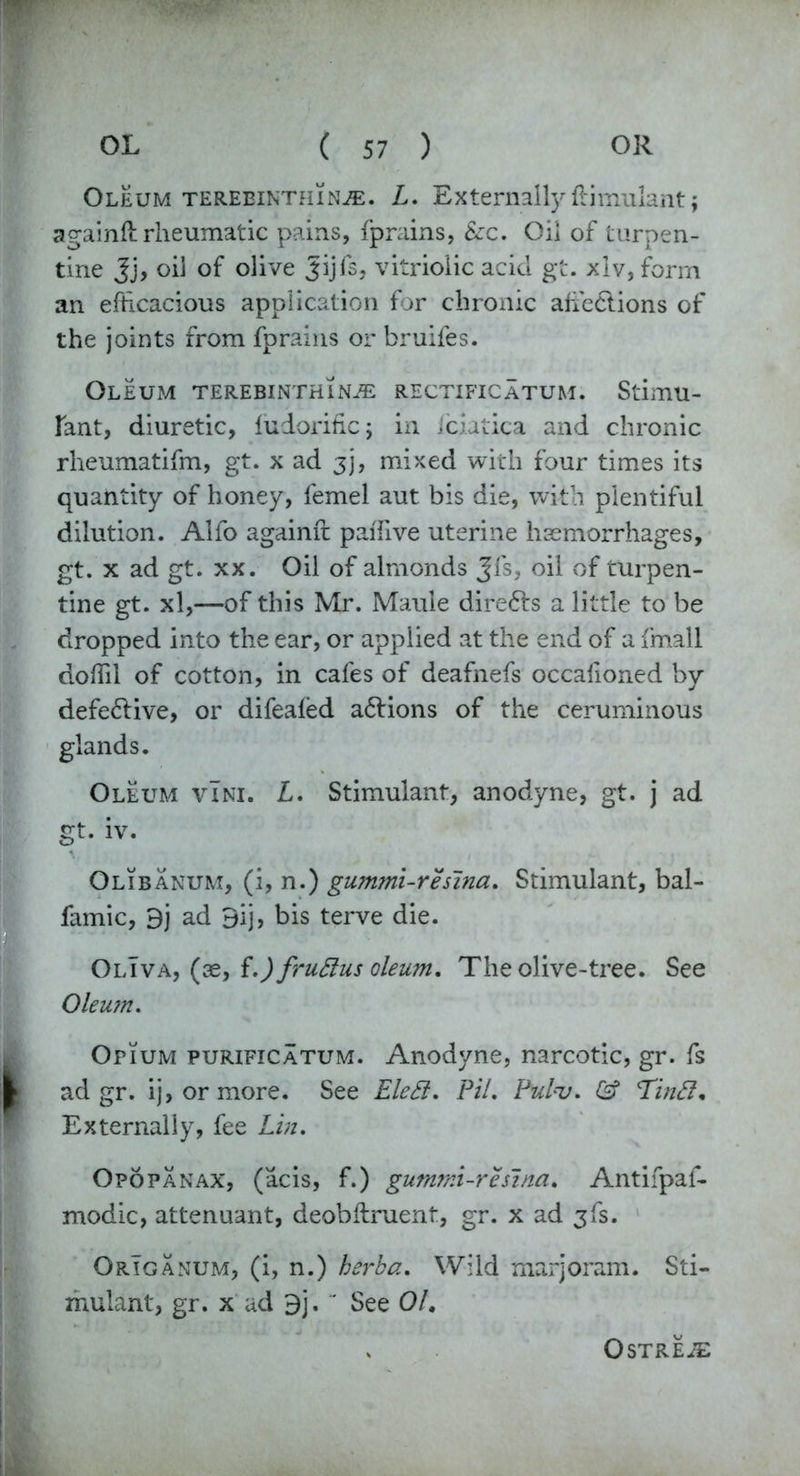 Oleum tereeinthin^:. L. Externally Simulant; againft rheumatic pains, fprains, Szc. Oil of turpen- tine Jj, oil of olive Jijfs, vitriolic acid gt. xlv, form an efficacious application for chronic afie£lions of the joints from fprains or bruifes. Oleum terebinthinje rectificatum. Stimu- lant, diuretic, ludorific; in fciatica and chronic rheumatifm, gt. x ad 3], mixed with four times its quantity of honey, femel aut bis die, with plentiful dilution. Alfo againft paffive uterine haemorrhages, gt. x ad gt. xx. Oil of almonds Jfs, oil of turpen- tine gt. xl,—of this Mr. Maule directs a little to be dropped into the ear, or applied at the end of a fmall doffil of cotton, in cafes of deafnefs occalioned by defe&ive, or difeafed a6lions of the ceruminous glands. Oleum vIni. L. Stimulant, anodyne, gt. j ad gt. iv. Olibanum, (i, n.) gummi-reslna. Stimulant, bal- famic, 9j ad 9ij, bis terve die. OlIva, (ae, f.)fru£lus oleu?n. The olive-tree. See Oleum. Opium purificatum. Anodyne, narcotic, gr. fs ad gr. ij, or more. See EleSl. PH. Pulu. & Tinfl. Externally, fee Lin. Opopanax, (acis, f.) gummi-reslna. Antifpaf- modic, attenuant, deobflruent, gr. x ad jfs. Origanum, (i, n.) herba. Wild marjoram. Sti- mulant, gr. x ad 9j.  See 01. Ostreje