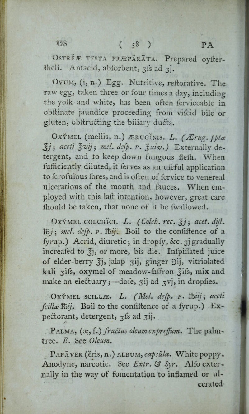 OS ( 5$ ) PA OstrLe TESTA prjeparata. Prepared oyller- fliell. Antacid, abforbent, jfs ad jj. Ovum, (i, n.) Egg. Nutritive, rellorative. The raw egg, taken three or four times a day, including the yolk and white, has been often ferviceabie in obftinate jaundice proceeding from vifcid bile or gluten, obftrucling the biliary dufts. Oxymel (meliis, n.) jerugikis. L. (JErug. ppta 3j; aceti 3vijj mel. defp. p. Jxiv.) Externally de- tergent, and to keep down fungous flelh. When fufhciently diluted, it ferves as an ufeful application to fcrofuious lores, and is often of fervice to venereal ulcerations of the mouth and fauces. When em- ployed with this laft intention, however, great care Ihould be taken, that none of it be fwallowed. Oxymel colchici. L. (Colch. rec. Jj j acet.diji. Voj \ mel. defp. p. Vbij. Boil to the conliftence of a fyrup.) Acrid, diuretic; in dropfy, &c. 3] gradually increafed to Jj, or more, bis die. Infpiflated juice of elder-berry Jj, jalap gij, ginger 3ij, vitriolated kali 3ifs, oxymel of meadow-faftron Jifs, mix and make an ele&uaryj—dole, 3’j ad 3vj, in droplies^ Oxymel scillje. L. (Mel. defp. p. ihiij> aceti fcilia ibij. Boil to the confiltence of a fyrup.) Ex- pedterant, detergent, 3fs ad jij. Palma, (oe, f.) fruftus oleum exprejfum. The palm- tree. E. See Oleum. Papaver (eris, n.) album, capsula. White poppy. Anodyne, narcotic. See Extr. Syr. Alfo exter- nally in the way of fomentation to inflamed or ul- cerated