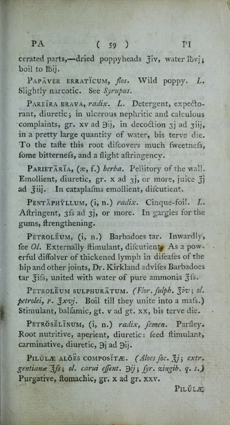 cerated parts,—dried poppyheads Jiv, water it>v]; boil to ifeij. Papaver erraticum, fios. Wild poppy. L. Slightly narcotic. See Syrupus. PareIra brava, radix. L. Detergent, expecto- rant, diuretic j in ulcerous nephritic and calculous complaints, gr. xv ad 9ij, in decoction 3]* ad jiij, in a pretty large quantity of water, bis terve die. To the tafte this root difcovers much fweetnefs, fome bitternefs, and a flight afiringency. ParietarTa, (as, f.) herba. Peliitory of the wall. Emollient, diuretic, gr. x ad 3], or more, juice jj ad Jiij. In cataplafms emollient, dilcutient. Pentaphyllum, (i, n.) radix. Cinque-foil. L. Aftringent, 3fs ad 3J, or more. In gargles for the gums, ffrengthening. Petroleum, (i, n.) Barbadoes tar. Inwardly, fee 01. Externally llimulant, difcutient^ As a pow- erful diflolver of thickened lymph in difeafes of the hip and other joints, Dr. Kirkland advifes Barbadoes tar Jifs, united with water of pure ammonia Jfs* Petroleum sulphuratum. (Flor.fulph. Jw; ol. petrolei, p. ^xvj. Boil till they unite into a mafs.) Stimulant, balfamic, gt. v ad gt. xx, bis terve die. PetroselInum, (i, n.) radix, femen. Parfley. Root nutritive, aperient, diuretic: feed llimulant, carminative, diuretic, 9j ad 9ij. PlLUL/E ALOES COMPOSITE. (Aloes fie. %j j CXtr. gentiana '^fs j ol. carui ejfent. 9yj jyr. zingib. q. s.) Purgative, ilomachic, gr. x ad gr. xxv. Pilule