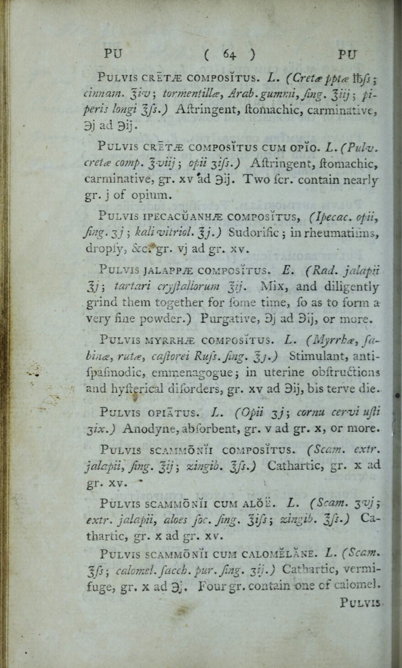 PuLVIS CRETA COMPOSITUS. L. (Crcta>pptse Ify} ; cinnam. $iw, tormentiUa, Arab.gum?;ii,fing. J///j pi- peris long,i 3fi.) Aflringent, Itoiliachic, carminative, 3) ad 9ij. PuLVIS CRETA COMPOSITUS CUM OPIO. L.(Pulv. creta co?np. %-viij j opii zfi-) Aflringent, flomachic, carminative, gr. xv ad 3':j. Two fcr. contain nearly gr. j of opium. Pulvis ipecacuanha COMPOSITUS, (Ipecac. opiU9 fing. zj ; kali‘vitriol. J j.) Sudorific j in rheumatisms, dropiy, &cifgr. vj ad gr. xv. Pulvis jalappa compositus. E. (Rad. jalapii 3j, tartari crfilaliorum jjj. Mix, and diligently grind them together for fbme time, fo as to form a very fine powder.) Purgative, Dj ad 9ij, or more. Pulvis myrrha compositus. L. (Myrrh#, fia- bin<£, rut#, cajlorei Rufs.fmg. zj.) Stimulant, anti- fpafmodic, emmenagogue j in uterine obftrutfticns and hyftjrical diibrders, gr. xv ad 3ij, bis terve die. Pulvis opiatus. L. (Opii zj > cornu cervi ujli zix.) Anodyne, abforbent, gr. v ad gr. x, or more. Pulvis scammonii compositus. (Scam, extr. jalapii, fing. jfj; zingio. %fs.) Cathartic, gr. x ad gr. xv. * Pulvis scammonii cum aloe. L. (Scam, z^jy extr. jalapii, aloes foe. fing. zfsi siingib. 2fi-) Ca- thartic, gr. x ad gr. xv. Pulvis scammonii cum calomelane. L. (Scam. 3/jj calomel, facch. pur. fing. 3//.J Cathartic, vermi- fuge, gr. x ad d'j. Four gr. contain one of calomel.