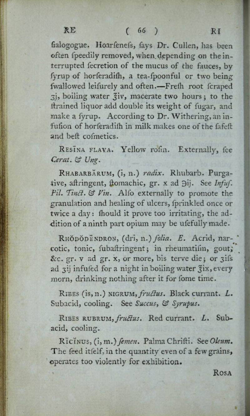 fialogogue. Hoarfenefs, fays Dr. Cullen, has been often fpeedily removed, when depending on the in- terrupted fecretion of the mucus of the fauces, by fyrup of horferadifh, a tea-fpoonful or two being fwallowed leifurely and often.—Frefh root fcraped jj, boiling water Jiv, macerate two hours; to the drained liquor add double its weight of fugar, and make a fyrup. According to Dr. Withering, an in- fufion of horferadifh in milk makes one of the fafeft and bed cofmetics. Resina flava. Yellow rofin. Externally, fee Cerat. £? Ung. Rhabarbarum, (i, n.) radix. Rhubarb. Purga- tive, aftringent, ftomachic, gr. x ad 9ij. See Infuf. Fil. Tinft. & Vin. Alfo externally to promote the granulation and healing of ulcers, fprinkled once or twice a day: fhould it prove too irritating, the ad- dition of a ninth part opium may be ufefully made. Rhododendron, (dri, n.) folia. E. Acrid, nar- cotic, tonic, fubaftringent j in rheumatifm, gout; &c. gr. v ad gr. x, or more, bis terve die5 or 3ifs ad 3ij infufed for a night in boiling water Jix, every morn, drinking nothing after it for fome time. Rises (is, n.) nigrum, fruttus. Black currant. L. Subacid, cooling. See Succus> £? Syrupus. Ribes rubrum,fruflus. Red currant. L. Sub- acid, cooling. Ricinus, (i, Palma Chrifti. See Oleum* The feed itfelf, in the quantity even of a few grains, operates too violently for exhibition. Rosa