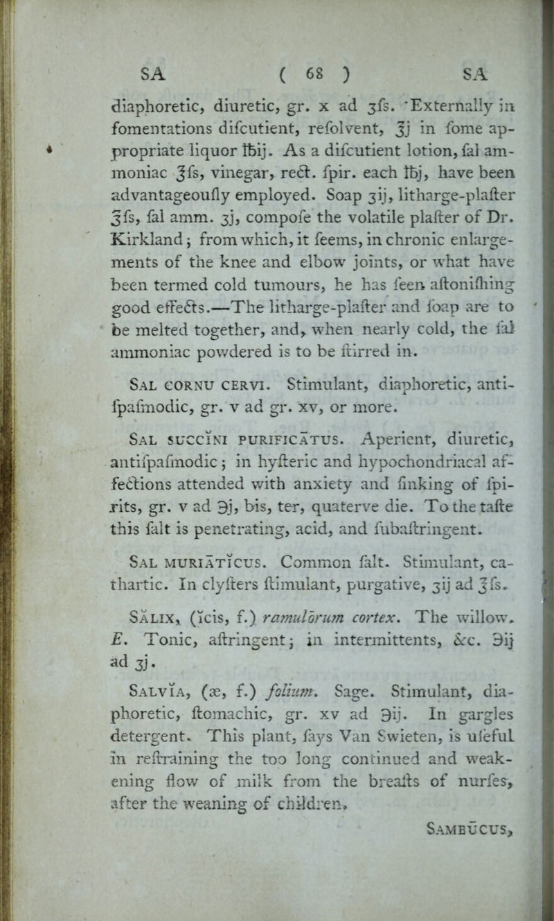 diaphoretic, diuretic, gr. x ad jfs. 'Externally in fomentations difcutient, refolvent, Jj in fome ap- propriate liquor Ifeij. As a difcutient lotion, fal am- moniac gfs, vinegar, reel. fpir. each tbj, have been advantageoufly employed. Soap 3!), litharge-plafter gfs, fal amm. 3j, compofe the volatile plafter of Dr. Kirkland; from which, it feems, in chronic enlarge- ments of the knee and elbow joints, or what have been termed cold tumours, he has feen aftonifhing good elFe&s.—The litharge-plafter and lbap are to be melted together, and, when nearly cold, the fal ammoniac powdered is to be ftirred in. Sal cornu cervi. Stimulant, diaphoretic, anti- fpafmodic, gr. v ad gr. xv, or more. Sal succiki purificatus. Aperient, diuretic, antifpafmodic ; in hyfteric and hypochondriacal af- fections attended with anxiety and linking of ipi- rits, gr. v ad 9j, bis, ter, quaterve die. Tothetafte this fait is penetrating, acid, and fubaftringent. Sal muriaticus. Common fait. Stimulant, ca- thartic. In clyfters ftimuiant, purgative, gij ad Jfs. Salix, (icis, f.) ramulorum cortex. The willow. E. Tonic, aftringentj in intermittents, &c. 9ij ad 3]. Salvia, (ae, f.) folium. Sage. Stimulant, dia- phoretic, ftomachic, gr. xv ad 9ij. In gargles detergent. This plant, fays Van Swieten, is ulefuL in reftraining the too long continued and weak- ening flow of milk from the breafts of nurfes, after the weaning of children. SAMBUCUS;