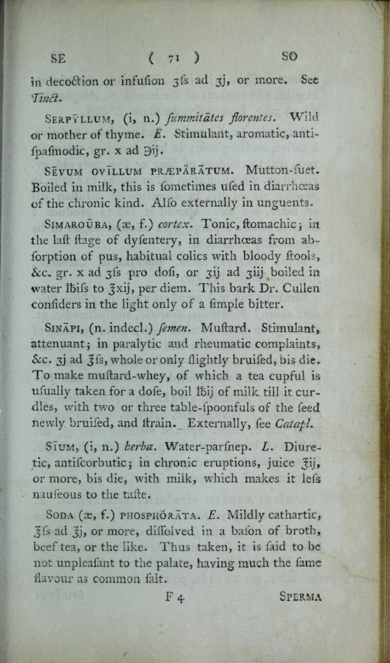 in deco&ion or infufion jfs ad 3], or more. See Tijifi. Serpyllum, (i, n.) fummitates florentes. Wild or mother of thyme. E. Stimulant, aromatic, anti- fpafmodic, gr. x ad 9ij. Sevum ovIllum pr,$:paratum. Mutton-fuet. Boiled in milk, this is fometimes ufed in diarrhoeas of the chronic kind. Alfo externally in unguents. Simarouba, (ae, f.) cortex. Tonic, ftomachic; in the laft ftage of dyfentery, in diarrhoeas from ab- forption of pus, habitual colics with bloody ftools, &c. gr. x ad jfs pro dofi, or jij ad jiij boiled in water Ibifs to Jxij, per diem. This bark Dr. Cullen conllders in the light only of a fimple bitter. Sinapi, (n. indecl.) femen. Muftard. Stimulant, attenuant j in paralytic and rheumatic complaints. Sec. 3j ad Jfs, whole or only /lightly bruifed, bis die. To make muftard-whey, of which a tea cupful is ufually taken for a dofe, boil tbij of milk till it cur- dles, with two or three table-fpoonfuls of the feed newly bruifed, and itrain. Externally, fee Catapl. SIum, (i, n.) herba. Water-parfnep. L. Diure- tic, antifcorbutic j in chronic eruptions, juice Jij, or more, bis die, with miik, which makes it lefs nauieous to the ta/le. Soda (as, f.) phosphorata. E. Mildly cathartic, Jfs ad Jj, or more, didbived in a bafon of broth, beef tea, or the like. Thus taken, it is faid to be not unpleafant to the palate, haying much the fame flavour as common fait. F4 Sperma