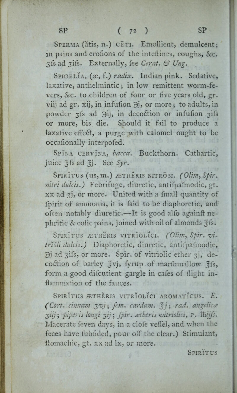 Sperma (atis, n.) ceti. Emollient, demulcent; in puns and erofions of the inteftincs, coughs, &c. 3fs ad jifs. Externally, fee Cerat. £? Ung. Spigelia, (se, f.) radix. Indian pink. Sedative, laxative, anthelmintic; in low remittent worm-fe- vers, &c. to children of four or five years old, gr. viij ad gr. xij, in infufion 9j, or more; to adults, in powder 3fs ad 9ij, in decoction or infufion 3ifs or more, bis die. Should it fail to produce a laxative effe<5l, a purge with calomel ought to be occafionally interpofed. Spina cervina, bacca. Buckthorn. Cathartic, juice Jfs ad Jj. See Syr. Spiritus (us, m.) ^etheris nitrosi. (Olim> Spir. nitri dulcis.) Febrifuge, diuretic, antifpafmodic, gt. xx ad 3J, or more. United with a fmall quantity of fpirit of ammonia, it is faid to be diaphoretic, and often notably diuretic.—It is good alfo againft ne- phritic & colic pains, joined with oil of almonds Jfs. Spiritus ^theris vitriolici. (Olim, Spir. trioli dulcis.) Diaphoretic, diuretic, antifpafmodic, 3j ad jifs, or more. Spir. of vitriolic ether 3], de- co ftion of barley Jvj, fyrup of marfhmaliow Jfs, form a good difeutient gargle in cafes of flight in- flammation of the fauces. Spiritus ^theris vitriolici aromaticus. E. (Cort. cinnam 3*1//; fan. car dam. gj; rad. angelica ziij\ piper is longi gij; fpir. atberis vitriolici, P. Ifcijfs. Macerate feven days, in a clofe veflel, and when the feces have fubfided, pour olf the clear.) Stimulant, llomachic, gt. xx ad lx, or more.