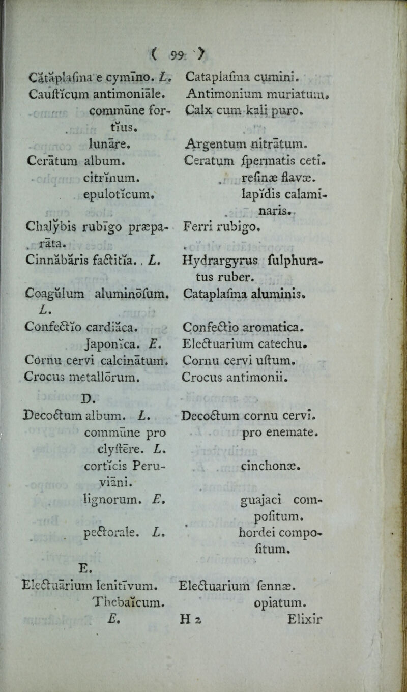 Cataplafma e cymlno. L. Caufticum antimoniale. commune for- tius, lunare. Ceratum album. citrmum. epuloticum. Chal ybis rublgo praspa- rata. Cinnabaris fa&itia., Z. Coagulum aluminofum. Z. Confe&io cardiaca. Japomca. E. Cornu cervi calcinatum. Crocus metallorum. D. JDeco6lum album. Z. commune pro clyftere. Z. corticis Peru- vian!. lignorum. E. pe&orale. Z. E. Eie£luarium lenitlvum. Thebaicum. E. Cataplafma cumin!. Antimonium muriaturn# Calx cum kali puro. Argentum nitratum. Ceratum fpermatis ceti. . refinae flavoe. lapidis calami- naris. Ferri rubigo. Hydrargyrus fulphura- tus ruber. Cataplafma aluminis. Confe&io aromatica. Electuarium catechu. Cornu cervi uftum. Crocus antimonii. Decodlum cornu cervi. pro enemate. cinchonse. guajaci com- politum. hordei compo- fitum. Ele&uarium fennae. opiatum. H z Elixir