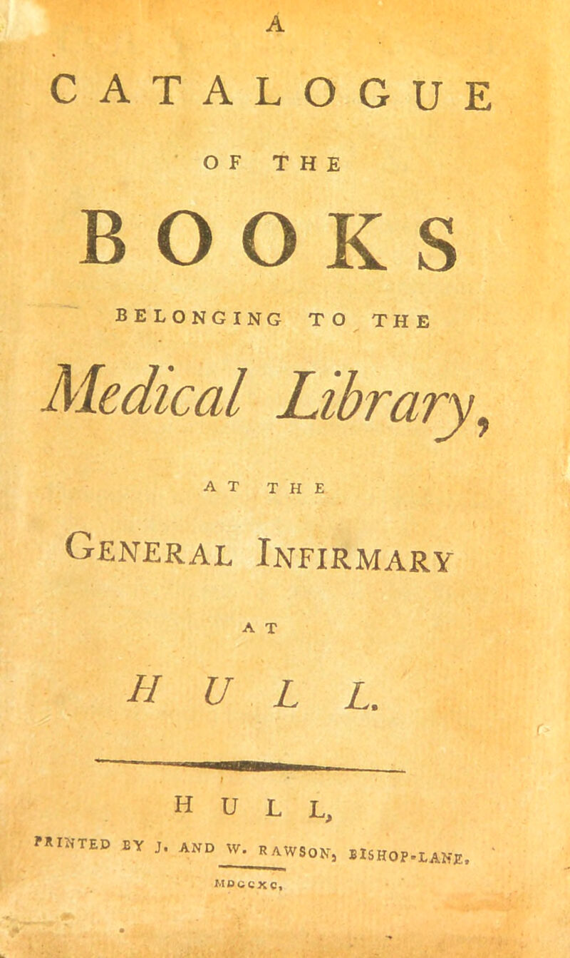 A CATALOGUE OF THE BOOKS  belonging to the Medical Library^ AT THE General Infirmary hull. r I hull. ?RINTED EY J. and W. RAWSONj BISHOP.LANE, MBCCXC,