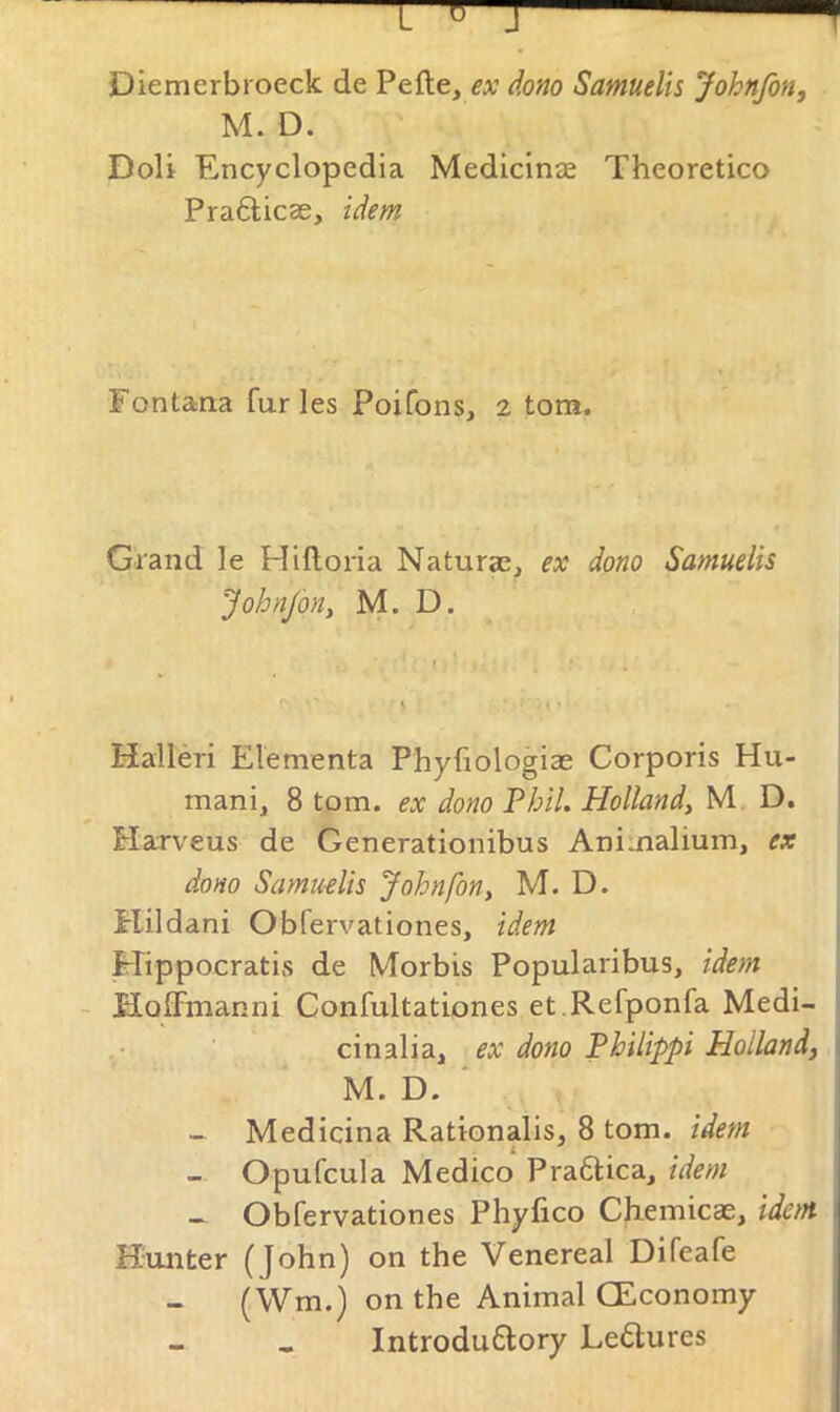 Diemerbroeck de Pefte, ex dono Samuelis Johnfon, M. D. DoU Encyclopedia Medicinae Theoretico Pra6licae, idem Fontana furies Poifons, 2 tom. Grand le Hlftoria Naturae, ex dono Samuelis JohnJoUy M. D. Halleri Elementa Phyliologiae Corporis Hu- mani, 8 tom. ex dono Phil. Holland, M, D. Harveus de Generationibus Animalium, ex dono Samu-elis Johnfon, M. D. Hildani Obfervationes, idem Mippocratis de Morbis Popularibus, idem - HolFmanni Confultationes et .Refponfa Medi- ^ cinalia, ex dono Philippi Holland, \ M. D. ' - Medicina Rattonalis, 8 tom. idem - Opufcula Medico Praftica, idem - Obfervationes Phyfico Chemicae, idem 1 Hunter (John) on the Venereal Difeafe (Wm.) on the Animal CEconomy Introdu6lory Leflures