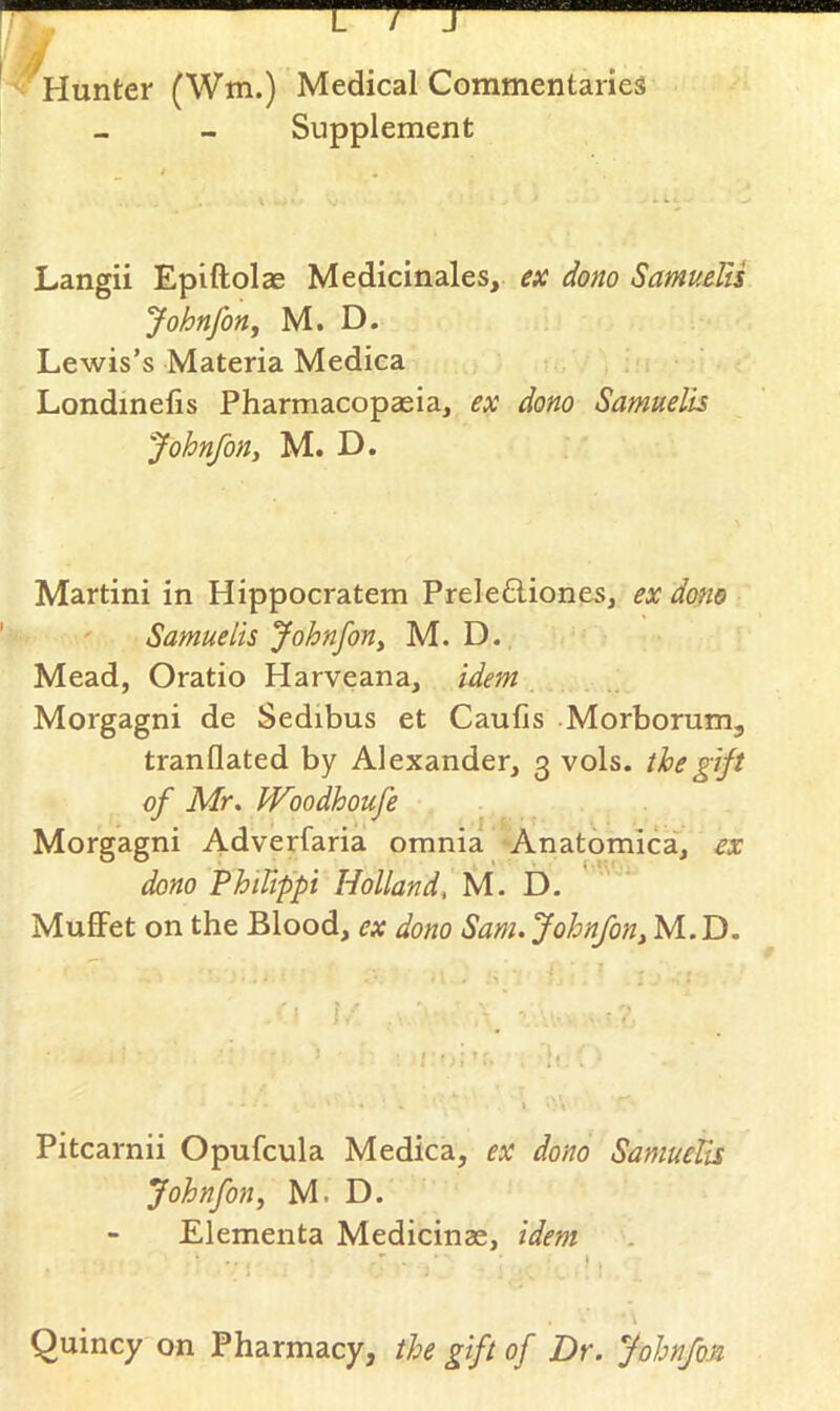 L / Hunter (Wm.) Medical Commentaries Supplement Langii Epiftolae Medicinales, ex dono SamuelU Johnfony M. D. Lewis’s Materia Medica Londmelis Pharmacopaeia, ex dono Samuelis Johnfon, M. D. Martini in Hippocratem Preletliones, ex dono ' Samuelis Johnfony M. D. Mead, Oratio Harveana, idem Morgagni de Sedibus et Caufis -Morborum, tranflated by Alexander, 3 vols. the gift of Mr. Woodhoufe Morgagni Adverfaria omnia Anatomica, ex dono PhiUppi Holland, M. D. MufiFet on the Blood, ex dono Sam. Johnfony M.D. Pitcarnii Opufcula Medica, ex dono SamueUs Johnfon, M. D. Elementa Medicinze, idem \ Quincy on Pharmacy, the gift of Dr. Johnfon