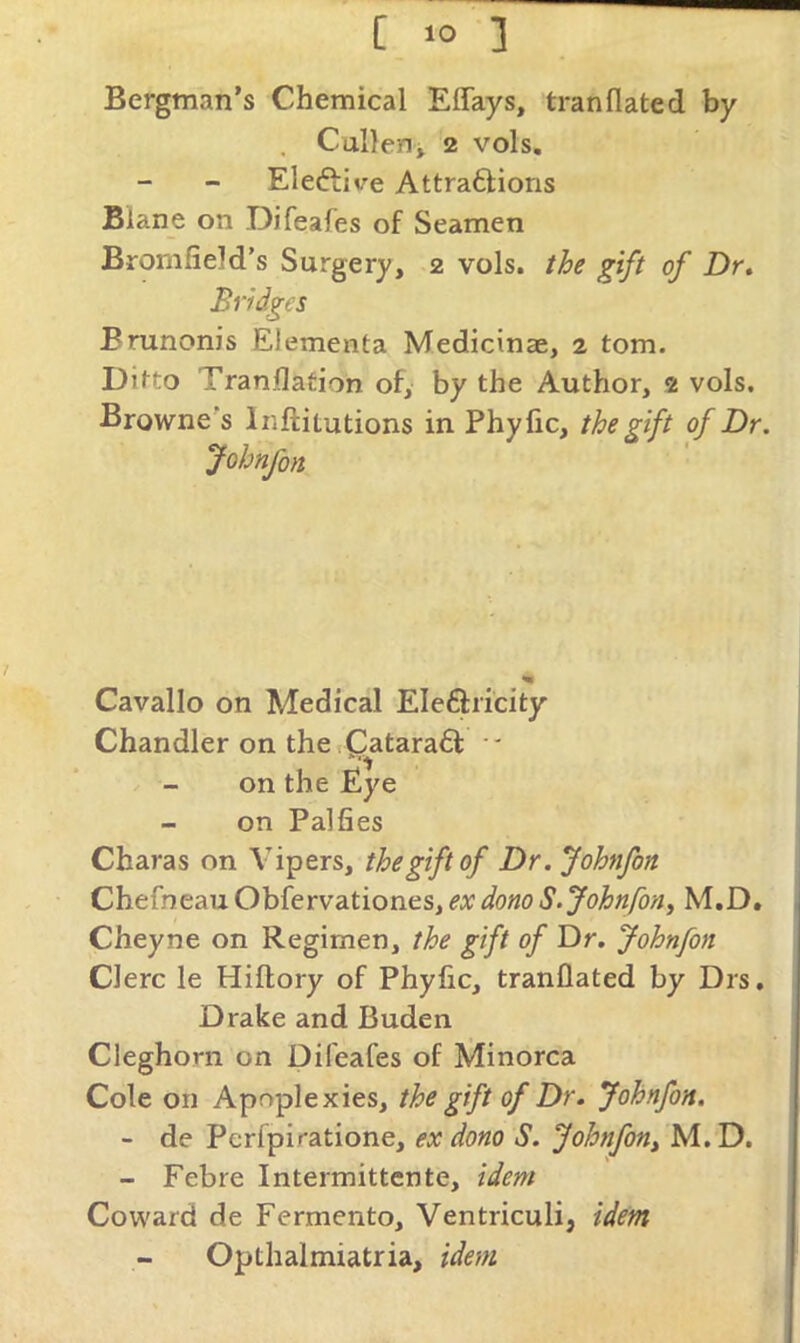 Bergman’s Chemical Effays, tranflated by . CulleHi 2 vols, Eleftive Attraftions Blane on Difeafes of Seamen Bromfield’s Surgery, 2 vols. the gift of Dr. Bridges Brunonis Elementa Medicinae, 2 tom. Ditto Tranflafion of, by the Author, 2 vols. Browne's Inftitutions in Phyfic, the gift of Dr. Johnfon Cavallo on Medical Eleftiicity Chandler on the sC^atara61: ' on the Eye on Palfies Charas on Vipers, the gift of Dr. Johnfon Chefneau Obfervationes, ex dono S. Johnfon^ M.D, Cheyne on Regimen, the gift of Dr, Johnfon Clerc le Hiftory of Phylic, tranflated by Drs, Drake and Buden Cleghorn on Difeafes of Minorca Cole on Apoplexies, the gift of Dr. Johnfon. - de Pcrfpiratione, ex dono S. Johnfon^ M, D. - Febre Intermittente, idem Coward de Fermento, Ventriculi, idem Opthalmiatria, idem