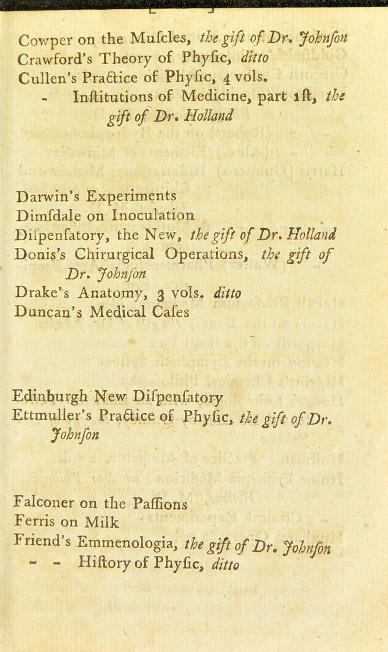 Crawford’s Theory of Phyfic, ditto Cullen’s Praflice of Phyfic, 4vols. - Inftitutions of Medicine, part ift, the gift of Dr, Holland Darwin’s Experiments Dimfdale on Inoculation Dilpenfatory, the New, the gift of Dr, Holland Donis’s Chirurgical Operations, the gift of Dr. Johnfon Drake’s Anatomy, 3 vols. ditto Duncan’s Medical Cafes Edinburgh New Difpenfatory Ettmulier’s Pradice of Phyfic, the gift of Dr. Johnfon Falconer on the Paffions Ferris on Milk ' Friend’s Emmenologia, the gift of Dr. Johnfon - - Hiftory of Phyfic, ditto