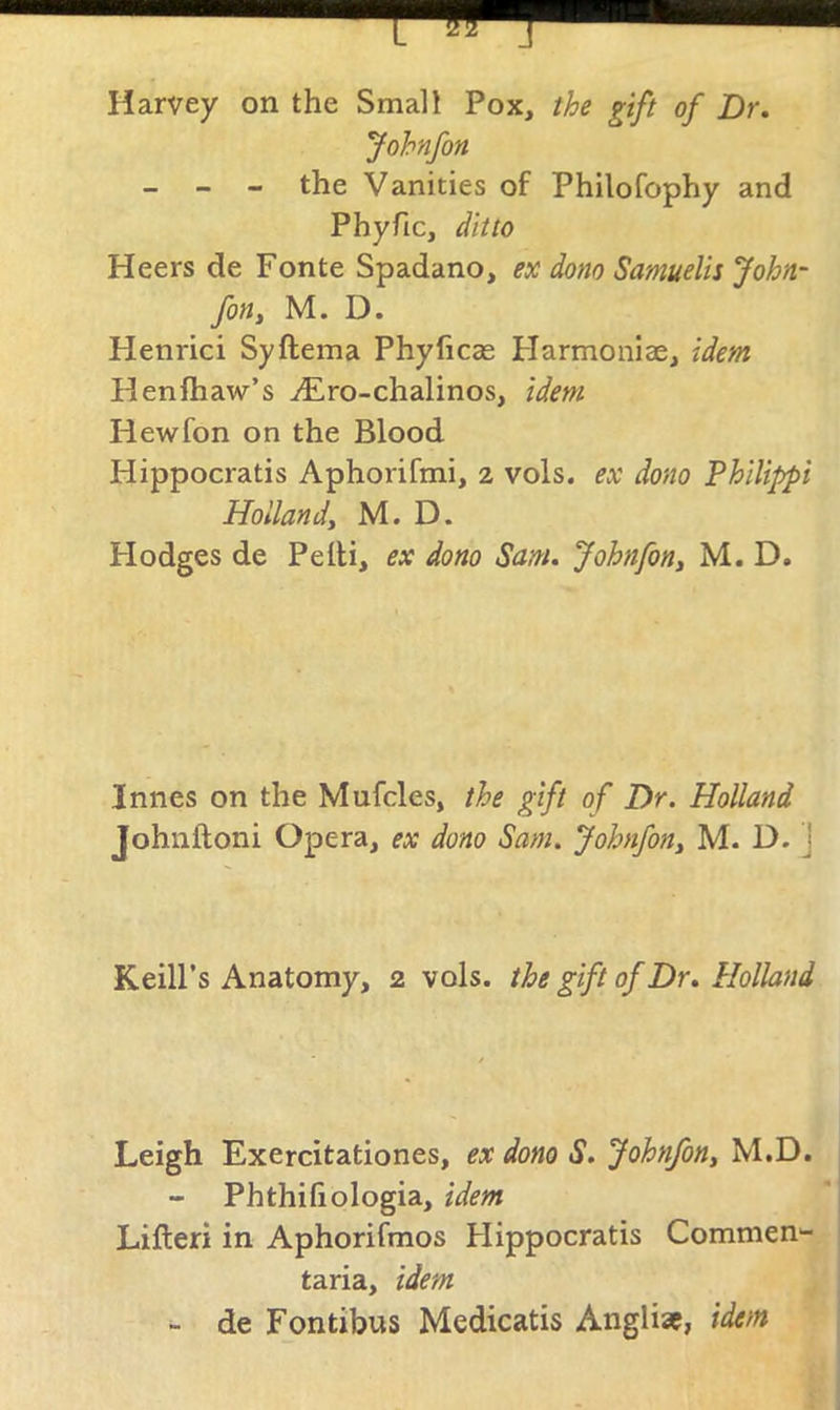 Harvey on the Small Pox, the gift of Dr. Johnfon - - - the Vanities of Philofophy and Phyfic, ditto Heers de Fonte Spadano, ex dom Samuelis John- fon, M. D. Henrici Syftema Phyficas Flarmoniae, idem Henfhaw’s ^Ero-chalinos, idem Hewfon on the Blood Hippocratis Aphorifmi, 2 vols. ex dono 'Philippi Hollandy M. D. Hodges de Pelli, ex dono Sam. Johnfon, M. D. Innes on the Mufcles, the gift of Dr. Holland Johnftoni Opera, ex dono Sam. Johnfon, M. D. ] Keill’s Anatomy, 2 vols. the gift of Dr. Holland Leigh Exercitationes, ex dono S. Johnfon, M.D. Phthifiologia, idem Lifteri in Aphorifmos Hippocratis Commen- taria, idem - de Fontibus Medicatis Anglic, idem