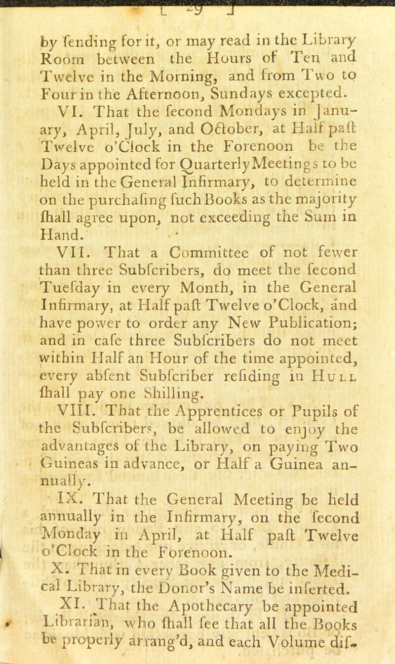 by fending for it, or may read in the Library Room between the Hours of Ten and Twelve in the Morning, and from Two to Four in the Afternoon, Sundays excepted. VI. That tlie fecond Mondays in Janu- ary, April, July, and OHober, at Half pail Tv’^elve o’Ciock in the Forenoon be the Days appointed for QuarterlyMeetings to be held in the General Infirmary, to determine on the purchafing fuch Books as the majority fhall agree upon, not exceeding the Sum in Hand. ' • VII. That a Committee of not fewer than three Subferibers, do meet the fecond Tuefday in every Month, in the General Infirmary, at Halfpaft Twelve o’Ciock, and have power to order any New Publication; and in cafe three Subferibers do not meet within Flalf an Hour of the time appointed, every abfent Subferiber refiding in Hull fhall pay one Shilling, VIII. That the Apprentices or Pupils of the Subferibers, be allowed to enjoy the advantages of the Library, on paying Two Guineas in advance, or Half a Guinea an- nually. IX. That the General Meeting be held annually in the Infirmary, on the fecond Monday in April, at Half pall Twelve o’clock in the Forenoon. X. That in every Book given to the Medi- cal Library, the Donor’s Name be inferted. XL 1 hat the Apothecary be appointed Librarian, who fhall fee that all the Books be properly arrang’d, and each Volume dif-