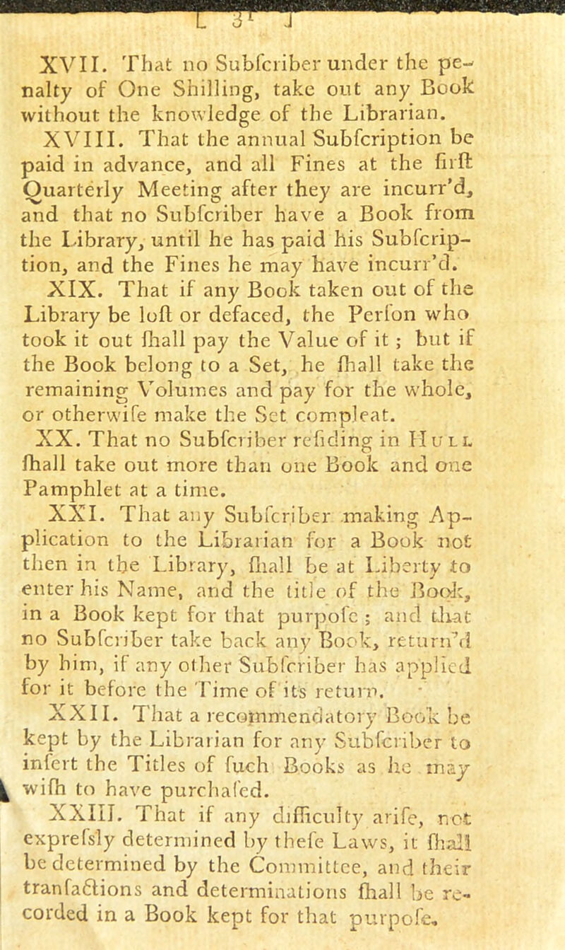 XVII. That no Subfciiber under the pe- nalty of One Shilling, take out any Book without the knowledge of the Librarian. XVIII. That the annual Subfcription be paid in advance, and all Fines at the hrft Quarterly Meeting after they are incurr’d, and that no Subfcriber have a Book from the Library, until he has paid his Subfcrip- tion, and the Fines he may have incurr’d. XIX. That if any Book taken out of the Library be loft or defaced, the Perlon who took it out fhall pay the Value of it ; but if the Book belong to a Set, he fhall take the remaining Volumes and pay for the whole, or otherwife make the Set compleat. XX. That no Subfcriber reftdincr in Hull O fhall take out more than one Book and one Pamphlet at a time. XXL That any Subfcriber making Ap- plication to the Librarian for a Book not then in the Library, fiiall be at Liberty to enter his Name, and the title of the Book, in a Book kept for that purpofc ; and diat no Subfciiber take back any Book, retimdrl by him, if any other Subfcriber has applied for it before the Time of its return. XXII. That a recommendatory Book be kept by the Librarian for an)' Subfcriber to infert the Titles of fuch Books as he may wifh to have purchafed. XXIII. That if any diflrculty arife, net exprefsly determined by thefe Laws, it fhal! be determined by the Committee, and their tranfaftions and determinations fhall be re- corded in a Book kept for that purpofe.