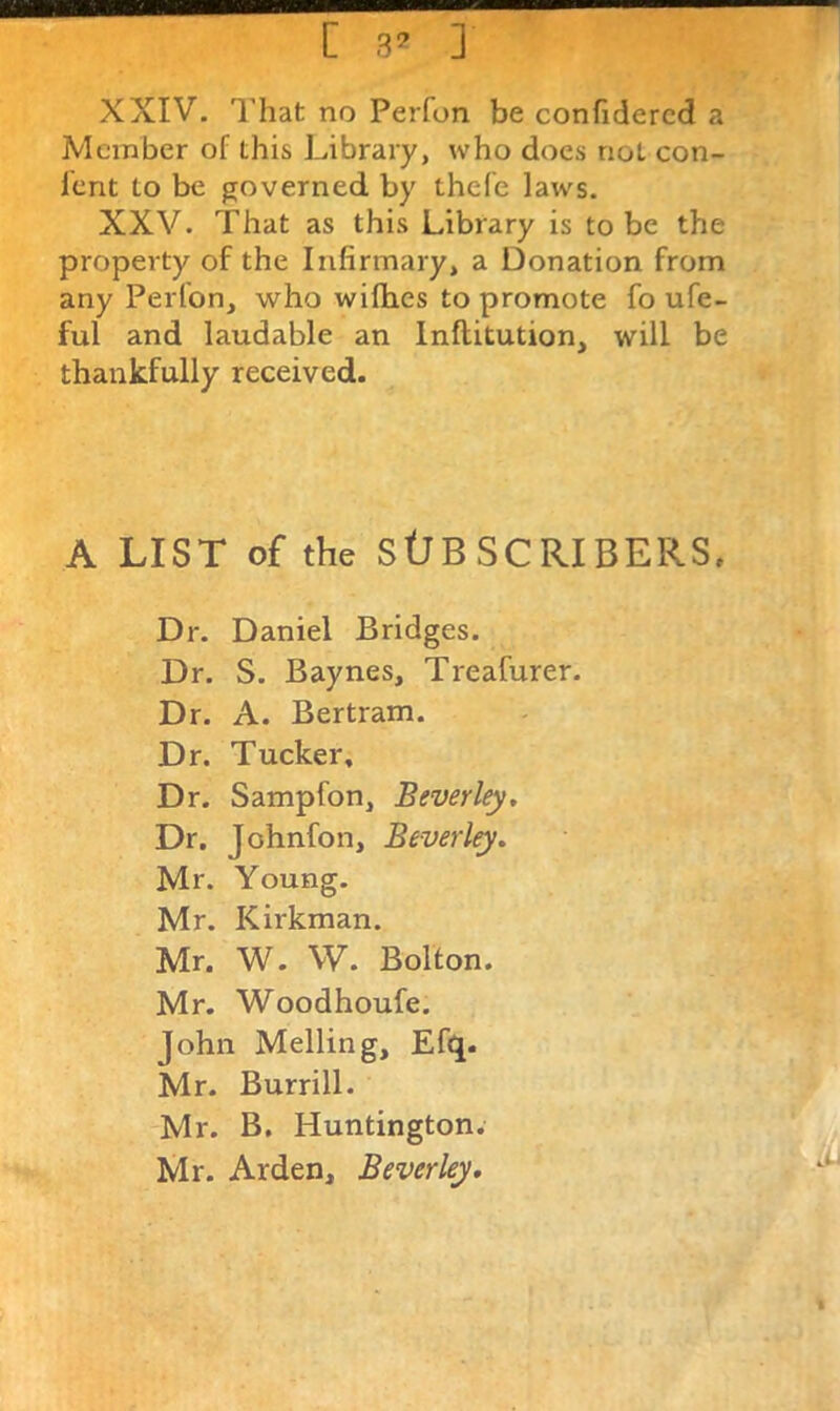 [ 3^ ] XXIV. That no Perfon be confidercd a Member of this Library, who docs not con- lent to be governed by thefe laws. XXV. That as this Library is to be the property of the Infirmary, a Donation from any Perfon, who wifhes to promote fo ufe- ful and laudable an Inftitution, will be thankfully received. A LIST of the StJBSCRIBERS. Dr. Daniel Bridges. Dr. S. Baynes, Treafurer. Dr. A. Bertram. Dr. Tucker. Dr. Sampfon, Beverley, Dr. Johnfon, Beverley. Mr. Young. Mr. Kirkman. Mr. W. W. Bolton. Mr. Woodhoufe. John Melling, Efi^. Mr. Burrill. Mr. B. Huntington. Mr. Arden, Beverley, ,.8[r