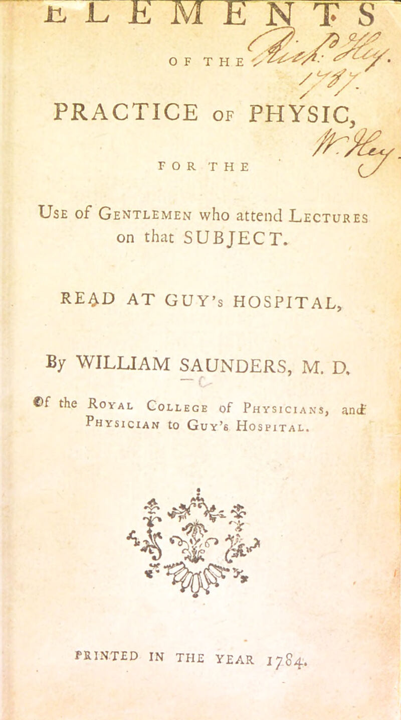 PRACTICE OF PHYSIC, FOR THE Use of Gentlemen who attend Lectures on that SUBJECT. REi^D AT GUY’S HOSPITAL, By WILLIAM SAUNDERS, M. D. — G ®f the Royal College of Physicians, and' Physician to Guy’s Hospital. printed in the year 1784'.