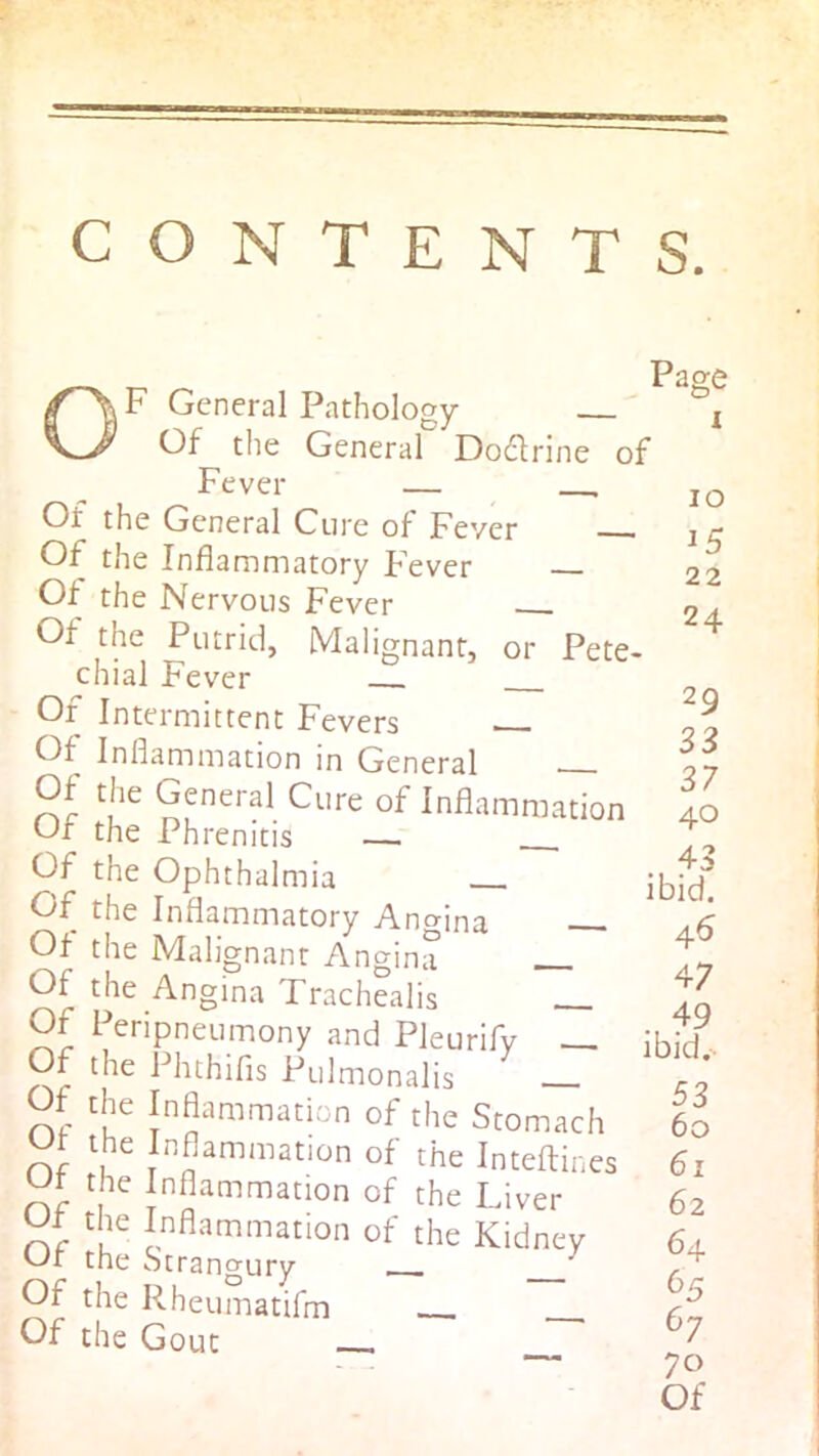 CONTENTS. |F General Pathology Of the General Dodlrine of Fever — Of the General Cure of Fever Of the Inflammatory F'ever Of the Nervous Fever Of the Putrid, Malignant, or Pete- chial Fever Or Intermittent Fevers . Of Inflammation in General General Cure of Inflammation Of the Phrenitis — Of the Ophthalmia Of the Inflammatory Angina Of the Malignant Angina Of the Angina Trachealis Of Peripneumony and Pleurifv — Of the Phthifls Pulmonalis Of the Inflammation of the Stomach Ot the Inflammation of the Inteftines Of the Inflammation of the Liver Of the Inflammation of the Kidney Or the Strangury ^ Of the Rheumatifm Of the Gout Page lO 15 22 24 29 33 37 40 . 43 ibid. 45 47 . 49 ibid.- 53 60 61 62 64 b5 67 70 Of