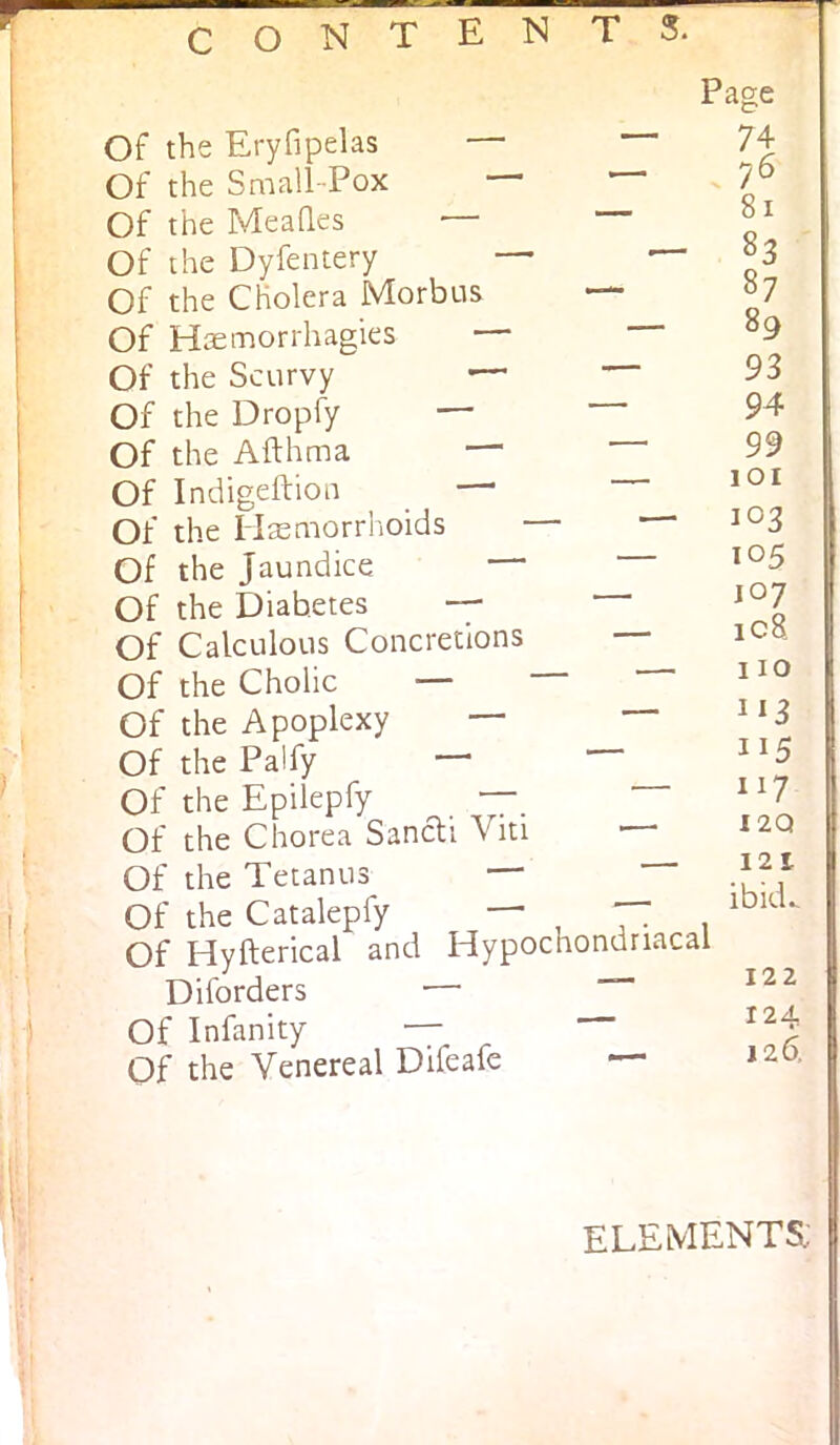 Page Of the Eryfipelas — Of the Small-Pox — Of the Meades — Of the Dyfentery — Of the Cholera Morbus Of Haemorrhagies — Of the Scurvy ^ Of the Dropfy — Of the Afthma — Of Indigeftioa —• Of the Hsemorrhoids Of the Jaundice Of the Diabetes — Of Calculous Concretions Of the Cholic — Of the Apoplexy — Of the Paify — Of the Epilepfy — Of the Chorea Sancli Viti Of the Tetanus Of the Catalepfy Of Hyfterical and Diforders Of Infanity Of the Venereal Difeafe Hypochondriacal 74 76 81 83 87 89 93 94 99 lOI 103 105 107 ic8 110 1^3 117 I2Q 121 ibkE 122 I 124 I 12^ element^'