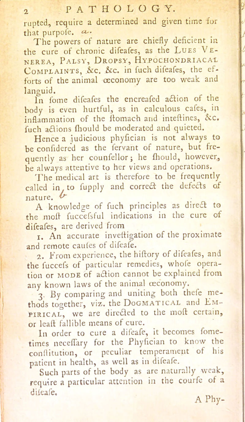 riipted, require a determined and given time for that purpole. 7'he powers of nature are chiefly deficient in the cure of chronic difeafes, as the Lues Ve- nerea, Palsv, Dropsy, Hypochondriacal Complaints, he. he. in fuch difeafes, the ef- forts of the animal oeconomy are too weak and languid. In fome difeafes the encreafed aftion of the body is even hurtful, as in calculous cafes, in inflammation of the Itomach and inteflines, he. fuch adions fliould be moderated and quieted. Hence a iudicious phyfician is not always to be confidered as the fervant of nature, but fre- quently as her counfellor; he fhould, however., be always attentive to her views and operations. 'I'he medical art is therefore to be frequently called in to fupply and correct the defects of nature. ^ A knowledge of fuch principles as diredt to the niofl fuccefsful indications in the cure of difeafes, are derived from 1. An accurate inveltigation of the proximate and remote caules of difeafe. 2. From experience, the hiltory of difeafes, and the fuccefs of particular remedies, whofe opera- tion or MODE of adtion cannot be explained from any known laws of the animal reconomy. 3. By comparing and uniting both thefe me- thods together, viz. the Dogmatical and Em- pirical, we are dircdted to the mod certain, or leafl fallible means of cure. In order to cure a difeafe, it becomes fome- times neceflary for the Phyfician to know the conflitution, or peculiar temperament of his patient in health, as well as in difeafe. Such parts of the body as are naturally weak, require a particular attention in the courfe of a dikafe. A Phy- I