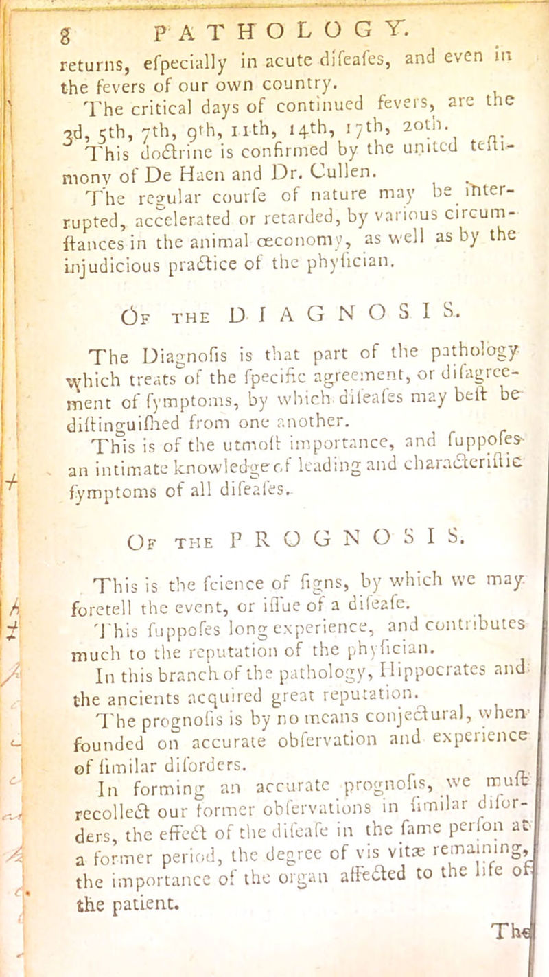 returns, efpecially in acute clifeafes, and even In the fevers of our own country. The critical days of continued fevers, are the ■3d, 5th, 7th, 9th, nth, 14th, 17th, 2oih. This do£lrine is confirmed by the united telti- monv of De Haen and Dr, Cullen. T he regular courfe of nature may be ititer- rupted, accelerated or retarded, by various circum- Ifances in the animal ceconomy, as vi'cll as by the Injudicious pradtice ot the phyfician. c3f the diagnosis. The Diagnofis is that part of the pathology •vyhich treats of the fpecific agreement, or dilagrce- ment of fymptoms, by which diieales may bell be difiinguillaed from one another. This is of the utmoll importance, and fuppofes' an intimate knowledgecd leading and charadlerifiic fymptoms of all difeales. Of the prognosis. This is the fcience of figns, by which we may. foretell the event, or iflue of a dileafe. 'J his fuppofes long experience, and contributes much to the reputation of the phylician. In this branch ot the pathology, Hippocrates and- the ancients acquired great reputation. The prognofis is by no means conjectural, when- founded on accurate obfervation and experience of limilar diforders. In forming an accurate prognofis, we mult recolleiR our former obfervations in limilar dilor- ders, the effba of the difeafe in the fame perion at a former period, the degree of vis vita; remaining, the importance of the organ atfeded to the life of the patient. Th