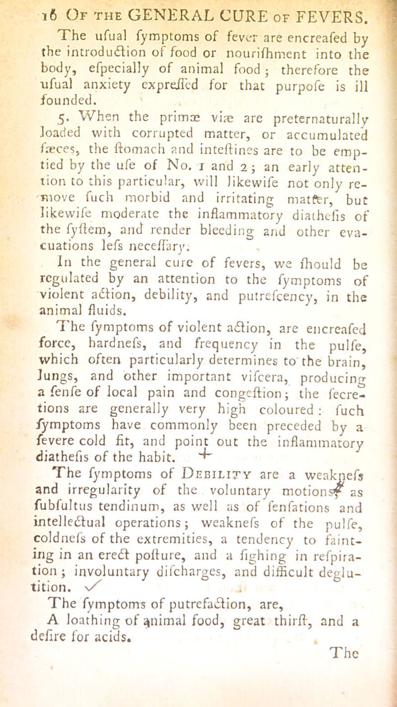 The ufual fyinptoms of fever are encreafed by the introdudion of food or nourifhment into the body, efpecially of animal food; therefore the ufual anxiety expreiled for that purpofe is ill founded. 5. When the primae via? are preternaturally loaded with corrupted matter, or accumulated faeces, the ftomach and inteftines are to be emp- tied by the ufe of No. i and 2; an early atten- tion to this particular, will likewife not only re- move fuch morbid and irritating matfer, but likewife moderate the inflammatory diaihefis of the fyftem, and render bleeding and other eva- cuations lefs necefliiry. In the general cure of fevers, we iliould be regulated by an attention to the fymptoms of violent adtion, debility, and putrefeency, in the animal fluids. 7'he fymptoms of violent adlion, are encreafed force, hardnefs, and frequency in the pulfe, which often particularly determines to the brain, Jungs, and other important vifeera, producing a fenfe of local pain and congeftion; the fecre- tions are generally very high coloured ; fuch fymptoms have commonly been preceded by a fevere cold fit, and point out the inflammatory diathefis of the habit. The fymptoms of Debility are a weaknefs and irregularity of the voluntary motions^ as fubfultus tendinum, as well as of fenfations and intelledlual operations; weaknefs of the pulfe, coldnefs of the extremities, a tendency to faint- ing in an eredf poflure, and a fighing in refpira- tion ; involuntary difeharges, and difficult deglu- tition. The fymptoms of putrefadlion, are, A loathing of ^nimal food, great thirff, and a defire for acids.