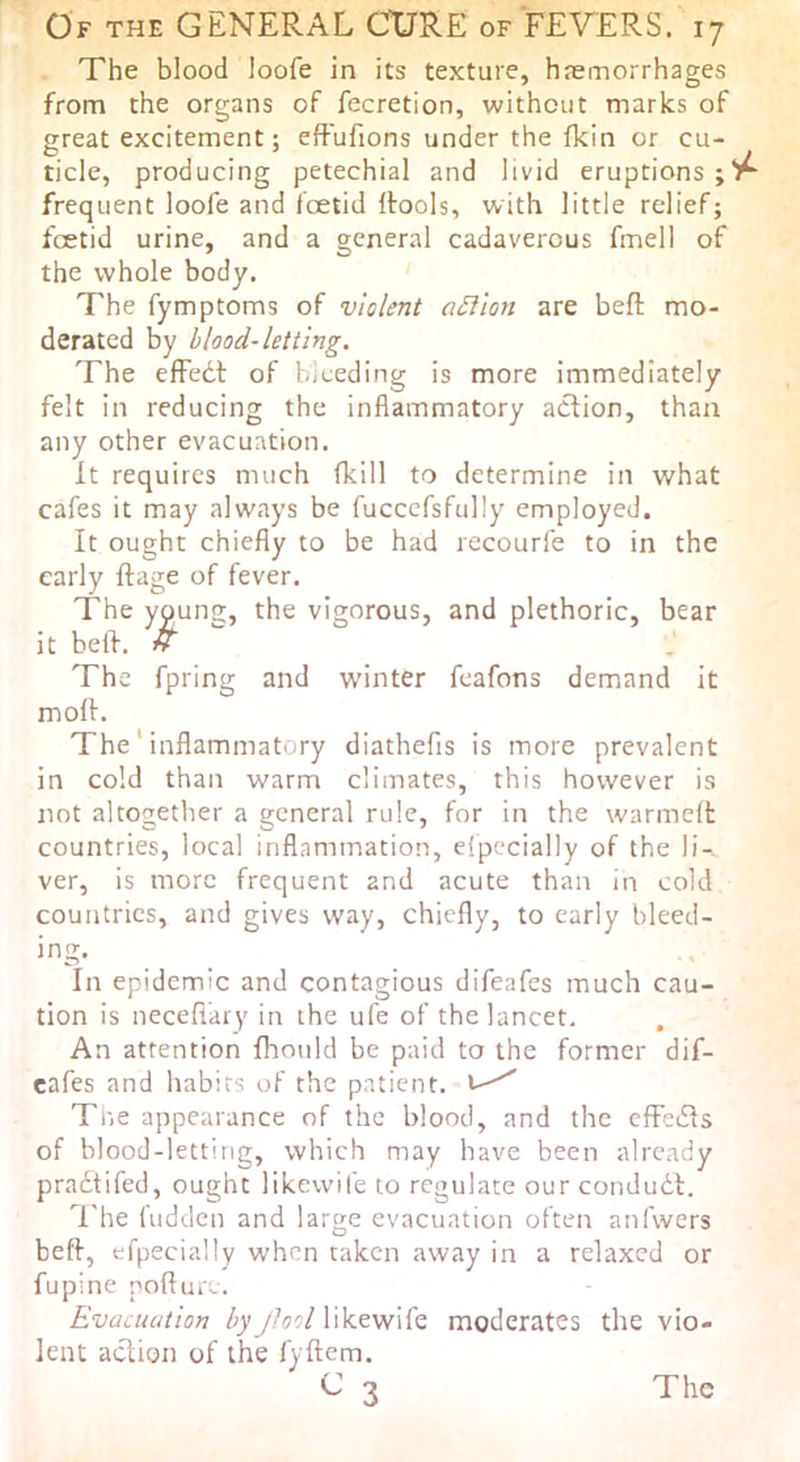 The blood loofe in its texture, haemorrhages from the organs of fecretion, without marks of great excitement; eft'ufions under the fkin or cu- ticle, producing petechial and livid eruptions ; frequent loofe and foetid Itools, with little relief; foetid urine, and a general cadaverous fmell of the whole body. The fymptoms of violent aSilon are beft mo- derated by blood-letting. The effedt of bleeding is more immediately felt in reducing the inflammatory action, than any other evacuation. It requires much (kill to determine in what cafes it may always be fucccfsfully employed. It ought chiefly to be had recourfe to in the early ftage of fever. The young, the vigorous, and plethoric, bear it bell. H The fpring and w’inter feafons demand it moif. The' inflammatory diathefis is more prevalent in cold than warm climates, this however is not altogetlier a general rule, for in the warmelt countries, local inflammation, elpecially of the li-. ver, is more frequent and acute than in cold countries, and gives way, chiefly, to early bleed- ing. In epidemic and contagious difeafes much cau- tion is necefi'ary in the ufe of the lancet. An attention fhould be paid to the former dif- cafes and habits of the patient, Tne appearance of the blood, and the cffedls of blood-letting, which may have been already pradtifed, ought likevvife to regulate our condudl. The fudden and large evacuation often anfvvers beff, efpecially when taken away in a relaxed or fupine poll m e. Evacuation by Jlool likewife moderates the vio- lent aclion of the fyftem. 3