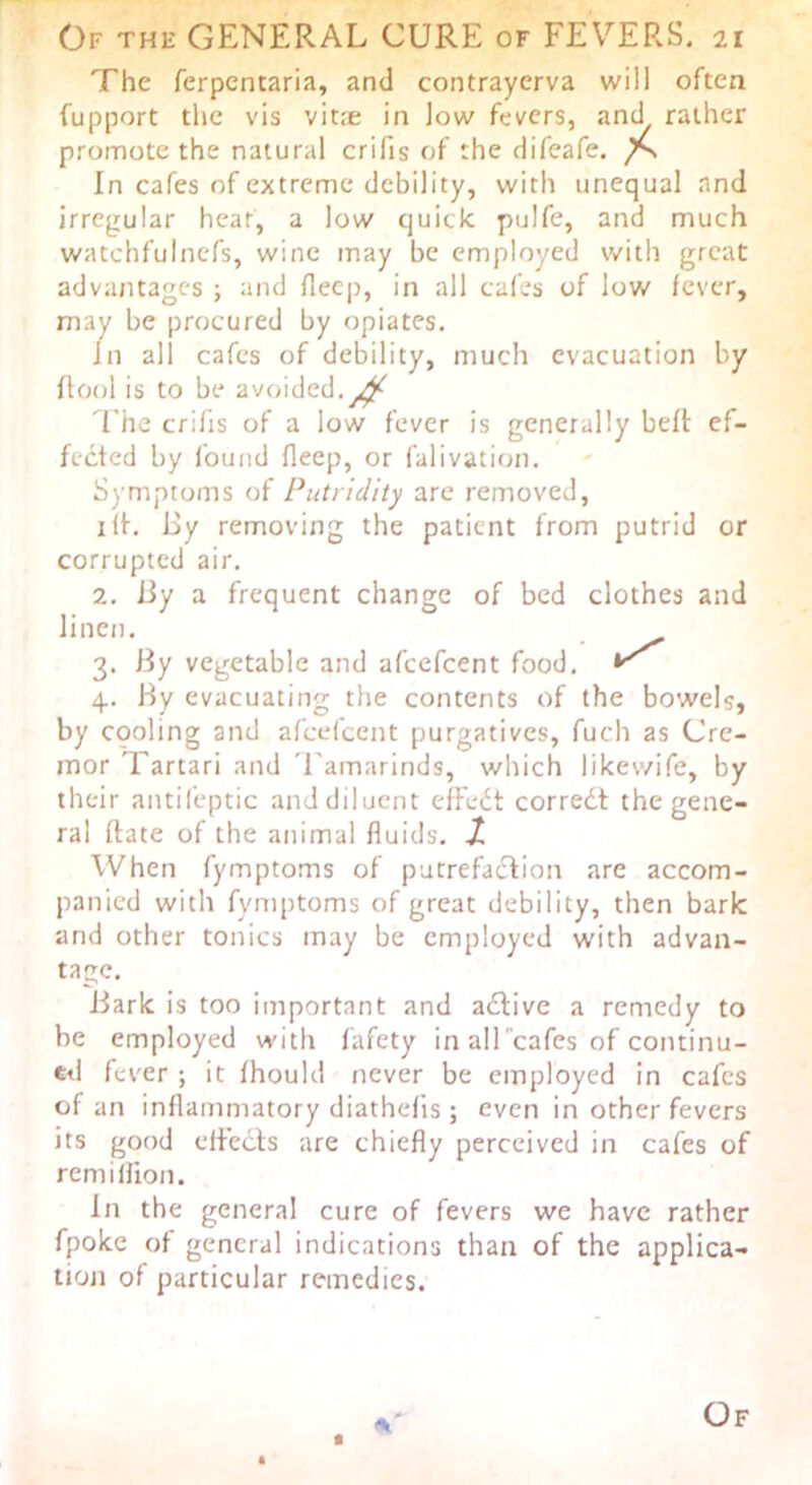 The ferpcntaria, and contraycrva will often fupport the vis vitie in low fevers, and rather promote the natural crifis of the difeafe. In cafes of extreme debility, with unequal and irregular heat, a low quick pulfe, and much watchfuincfs, wine may be employed with great advantages ; and flecp, in all cafes of low fever, may be procured by opiates. in all cafes of debility, much evacuation by flool is to be avoided.^ i'he crifis of a low fever is generally beft ef- fected by found fleep, or falivation. Symptoms of Putridity arc removed, lit. 13y removing the patient from putrid or corrupted air. 2. iiy a frequent change of bed clothes and linen. 3. By vegetable and afeefeent food. 4. Hy evacuating tlie contents of the bowels, by cooling and afeefeent purgatives, fuch as Cre- mor Tartari and 'I'amarinds, which likewife, by their antil'eptic and diluent effedt corredt the gene- ral Itate of the animal fluids, jt When fymptoms of putrefaction are accom- panied with fymptoms of great debility, then bark and other tonics may be employed with advan- tage. Jiark is too important and adlive a remedy to be employed with fafety in alTcafes of continu- ed fever ; it fhould never be employed in cafes of an inflammatory diathefis; even in other fevers its good effects are chiefly perceived in cafes of remillion. In the general cure of fevers we have rather fpoke of general indications thair of the applica- tion of particular remedies. t Of