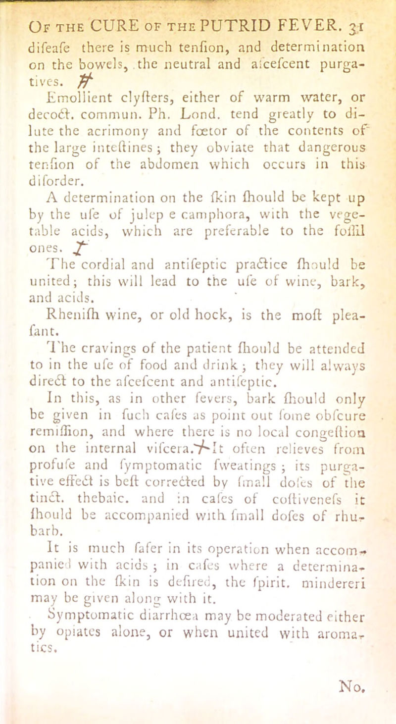 difeafe there is much tenfion, and determination on the bowels, the neutral and aicefcent purga- tives. Emollient clyfters, either of warm water, or decodf. commun. Ph. Lond. tend greatly to di- lute the acrimony and foetor of the contents of the large inteftines ; they obviate that dangerous tenfion of the abdomen which occurs in this difo.''der. A determination on the fkin fhould be kept up by the ufe of julep e camphora, with the vege- table acids, which are preferable to the follil ones. ^ The cordial and antifeptic pradfice fhould be united; this will lead to the ufe of wine, bark, and acids. Rhenifh wine, or old hock, is the mofl: plea- fan t. The cravings of the patient fliould be attended to in the ufe of food and drink; they will always diredl to the afeefeent and antifeptic. In this, as in other fevers, bark fliould only be given in fuch cafes as point out Ibine obfeure remillion, and where there is no local congeftioa on the internal vifeera. t often relieves from profufe and fymptomatic fweatings ; its purga- tive effedt is belt corrected by (mall doles of the tindt. thebaic, and in calcs of coltivenefs it fhould be accompanied with fmall dofes of rhur barb. It is much fafer in its operation when accom- panied with acids ; in cafes where a determina- tion on the fkin is defired, the fpirit. mindereri may be given along with it. Symptomatic diarrhoea may be moderated either by opiates alone, or when united with aroma^ tics. No.