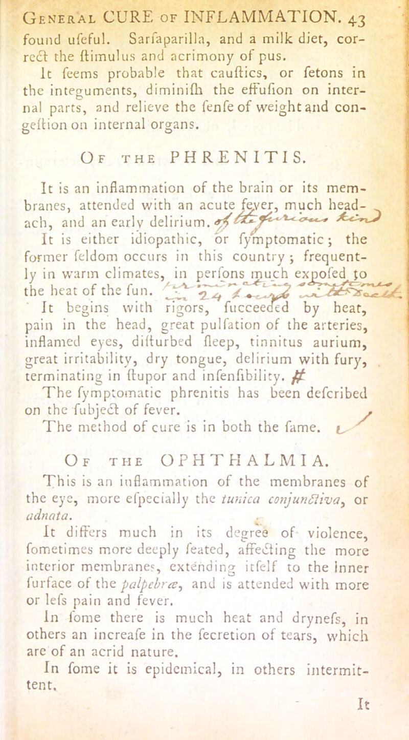 found ufeful. Sarfaparilla, and a milk diet, cor- rc£t the ftimuliis and acrimony of pus. k feems probable that cauftics, or fetons in the integuments, diminifli the eftufion on inter- rial parts, and relieve the fenfeof weight and con- geftion on internal organs. Of the PHRENITIS. It is an inflammation of the brain or its mem- branes, attended with an acute fever, much head- ach, and an earlv delirium. ■. / y It is either idiopathic, or fymptomatic; the former feldom occurs in this country ; frequent- ly in warm climates, in perions much expofed Jo the heat of the fun. It begins with rigors, fucceeoed by heat, pain in the head, great pulfation of the arteries, inflamed eyes, dilturbed fleep, tinnitus aurium, great irritability, dry tongue, delirium with fury, terminating in ftupor and infenfibility. ^ The fymptomatic phrenitis has been deferibed on the fubjecl of fever. . The method of cure is in both the fame, t, ^ Of the ophthalmia. This is an inflammation of the membranes of the eye, more efpecially the tunica conjunSiiva^ or adnata. It differs much in its degree of violence, fometimes more deeply feated, affedting the more interior membranes, extending itfelf to the Inner lurface of the palpebmj and is attended with more or lefs pain and fever. In fome there is much heat and drynefs, in others an increafe in the fecretion of tears, vvhich are of an acrid nature. In fome it is epidemical, in others intermit- tent. It