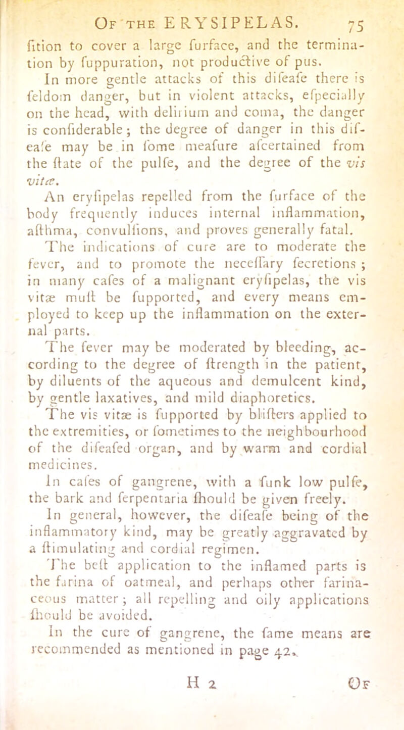 fition to cover a large furface, and the termina- tion by fuppuration, not productive of pus. In more gentle attacks of this difeafe there is feldom danger, but in violent attacks, efpecially on the head, with deliiiuin and coma, the danger is confiderable; the degree of danger in this dif- eafe may be in fome meafure afcertained from the ftate of the pulfe, and the degree of the vis vita. An eryfipelas repelled from the furface of the body freq\iently induces internal inflammation, afthma, convuliions, and proves generally fatal. The indications of cure are to moderate the fever, and to promote the necelfary fecretions ; in many cafes of a malignant erylipelas, the vis vitte mull be fupported, and every means em- ployed to keep up the inflammation on the exter- nal parts. The fever may be moderated by bleeding, ac- cording to the degree of llrength in the patient, by diluents of the aqueous and demulcent kind, by gentle laxatives, and mild diaphoretics. The vis vitae is fupported by bliflcrs applied to the extremities, or fometimes to the neighbourhood of the difeafed organ, and by warm and cordial medicines. In cafes of gangrene, with a funk low pulfe, the bark and ferpentaria fhould be given freely. In general, however, the difeafe being of the inflammatory kind, may be greatly aggravated by a flimulating and cordial regimen. The bell application to the inflamed parts is the farina of oat.meal, and perhaps other farina- ceous matter; all repelling and oily applications Ihould be avoided. in the cure of gangrene, the fame means are recommended as mentioned in page 42*,