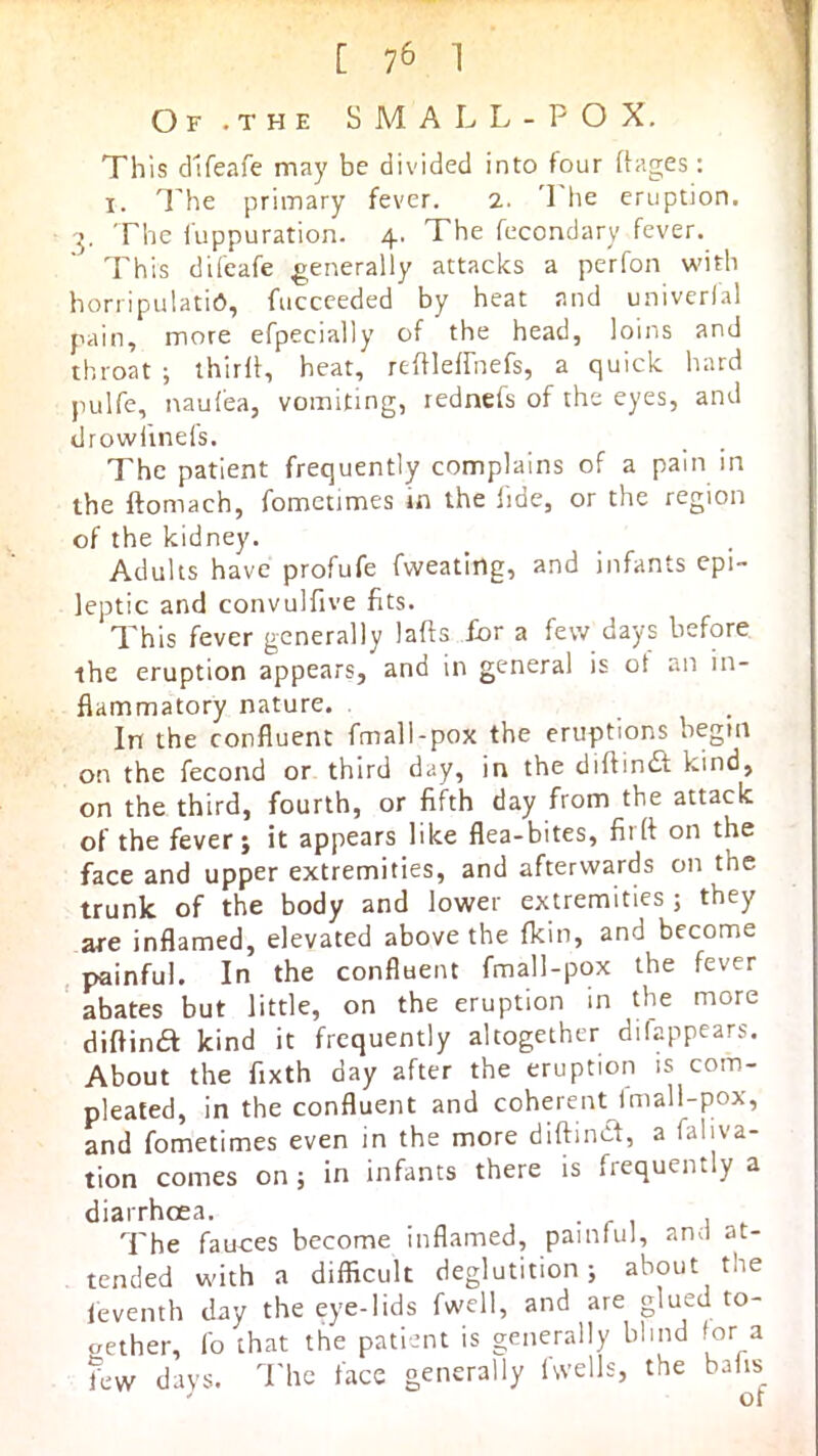 Of .the small- POX. This dlfeafe may be divided into four Pages: I. The primary fever. 2. The eruption. 3. The fuppuration. 4. The fecondary fever. This dileafe generally attacks a perfon w'ith horripulatid, fuccceded by heat and univerfal pain, more efpecially of the head, loins and throat ; thirP, heat, rePlelfnefs, a quick hard pulfe, naufea, vomiting, rednefs of the eyes, and drowiinefs. The patient frequently complains of a pain in the ftomach, fometimes in the lide, or the region of the kidney. Adults have profufe fweating, and infants epi- leptic and convulfive fits. This fever generally laps for a few days before the eruption appears, and in general is ot an in- flammatory nature. In the confluent fmall-pox the eruptions begin on the fecond or third day, in the diPindf kind, on the third, fourth, or fifth day from the attack of the fever; it appears like flea-bites, firP on the face and upper extremities, and afterwards on the trunk of the body and lower extremities ; they are inflamed, elevated above the fkin, and become , painful. In the confluent fmall-pox the fever ' abates but little, on the eruption in the more diPinft kind it frequently altogether dilappears. About the fixth day after the eruption is com- pleated, in the confluent and coherent Imall-pox, and fometimes even in the more diPind, a faliva- tion comes on ; in infants there is frequently a diarrhoea. The fauces become inflamed, painful, and at- tended with a difficult deglutition; about the leventh day the eye-lids fwell, and are glued to- aether, fo that the patient is generally blind for a few days. The face generally Iwells, the baiis_ ' ot