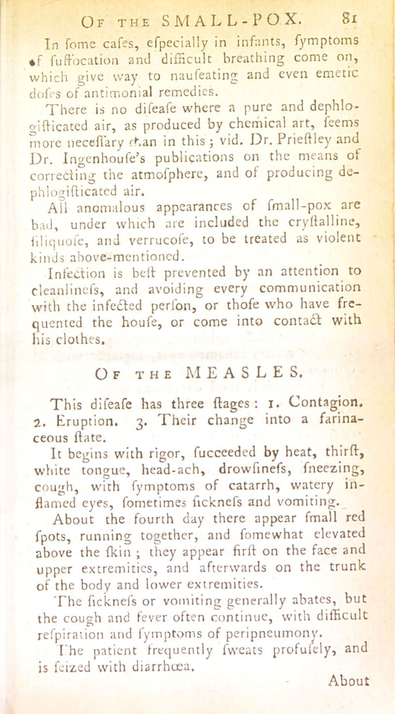 Of the S M a L L - P O X. 8i In fome cafes, efpecially in infants, fymptoms *f fuffocation and difncult breathing come on, vvhicli give way to naufeating and even emetic doft-s of antimonial remedies. There is no difeafe where a pure and dephlo- gifticated air, as produced by chcrhical art, feems more neceflary rhan in this ; vid. J3r. Prieftley and Dr. ingenhoufe’s publications on the means of correcting the atmofphere, and of producing de- phlogidicated air. All anomalous appearances of fmall-pox are bad, under which are included the cryllalline, iiliquofe, and verrucofe, to be treated as violent kinds above-mentioned. Infection is bell prevented by an attention to cleanlincfs, and avoiding every communication with the infedled perfon, or thofe who have fre- quented the houfe, or come into contact with his clothes. Of the measles. This difeafe has three ftages : i. Contagion. 2. Eruption. 3. Their change into a farina- ceous date. It begins with rigor, fucceeded by heat, third, wliite tongue, head-ach, drowdnefs, fneezing, cough, with fymptoms of catarrh, watery in- flamed eyes, fometimes ficknefs and vomiting._ About the fourth day there appear fmall red fpots, running together, and fomewhat elevated above the fkin ; they appear fird on the face and upper extremities, and afterwards on the trunk of the body and lower extremities. The deknefs or vomiting generally abates, but the cough and fever often continue, with difficult refpiraiion and fymptoms of peripneumony. I'he patient frequently fweats profulely, and is feized with diarrhoea. About