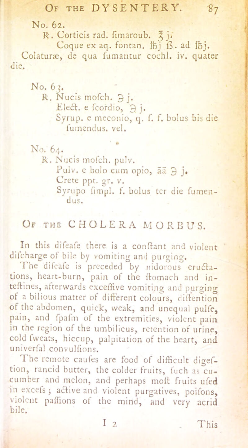 No. 62. R. Corticis rad. fimaroub. ^ j. : Coque ex aq. fontan, ifej lb- ad ibj. CoIaturiE, de qua fumancur cochl. iv. quater die. No. 6^. R, Nucis mofch, 3 j. .1 Eledt. e fcordio, 3 j. Syrup, c mecoiiio, q. f, f. bolus bis die § I'uinendus. vel. No. 64. R. Nucis mo.0:h. pulv. Puiv. e bolo cum opio, aii 3 j* Crete ppt. gr. v. Synipo fimpl. f. bolus ter die fumen- 1 dus. Of the C H O L E R .a. M O P. B U S. In this difeafe there is a condant a.nd violent difcharge of bile by vomiting and purging. 1 I he difeafe is preceded by nidorous erucia- j tions, heart-burn, pain of the flomach and in- \ teftines, afterwards exceflive vomiting and purgin'? I of a bilious matter of different colours, diifention of the abdomen, quick, weak, and unequal pulfe, pain, and fpafm of the extremities, violent pain in the region of the umbilicus, retention of urine, cold fweats, hiccup, palpitation of the heart, and univerfal convulfions. ' The remote caufes are food of difficult digef- ; tion, rancid butter, the colder fruits, fuch as cu- ' cumber and melon, and perhaps moft fruits ufcd in excefs ; active and violent purgatives, poifons, violent paffions of the mind, and very acrid bile. I 2 This