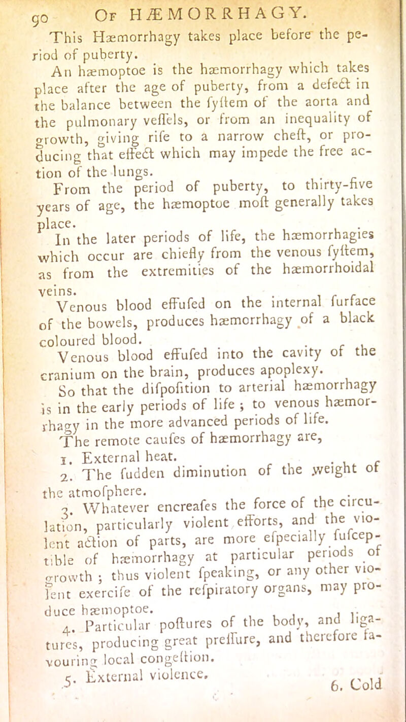 go Of HiEMORRHAGY. This Hsetnorrhagy takes place before the pe- riod of puberty. An hsemoptoe is the haemorrhagy which takes place after the age of puberty, from a defedl in the balance between the fyllem of the aorta and the pulmonary veflels, or from an inequality of growth, giving rife to a narrow cheft, or pro- ducing that eftedl which may impede the free ac- tion of the lungs. From the period of puberty, to thirty-five years of age, the hsemoptoe moft generally takes place. In the later periods of life, the haemorrhagies which occur are chiefly from the venous fyftem, as from the extremities of the hemorrhoidal Venous blood effufed on the internal furface of the bowels, produces hemorrhagy of a black coloured blood. Venous blood effufed into the cavity of the cranium on the brain, produces apoplexy. So that the difpofition to arterial hemorrhagy is in the early periods of life ; to venous hemor- rhagy in the more advanced periods of life. The remote caufes of haemorrhagy are, j. External heat. . . r 2. The fudden diminution of the .weight ot the atmofphere. r u •. V. Whatever encreafes the force of the ciicu- lation, particularly violent efforts, and the vio- lent ahlion of parts, are more efpecially fufcep- tible of hremorrhagy at particular periods ot growth ; thus violent fpeaking, or any other vio- fent exercife of the refpiratory organs, may pro- duce haemoptoe. i r ^ A. Particular poftures of the body, and liga- tures, producing great preffure, and therefore fa- vouring’' local congeltion. 5- A Cold