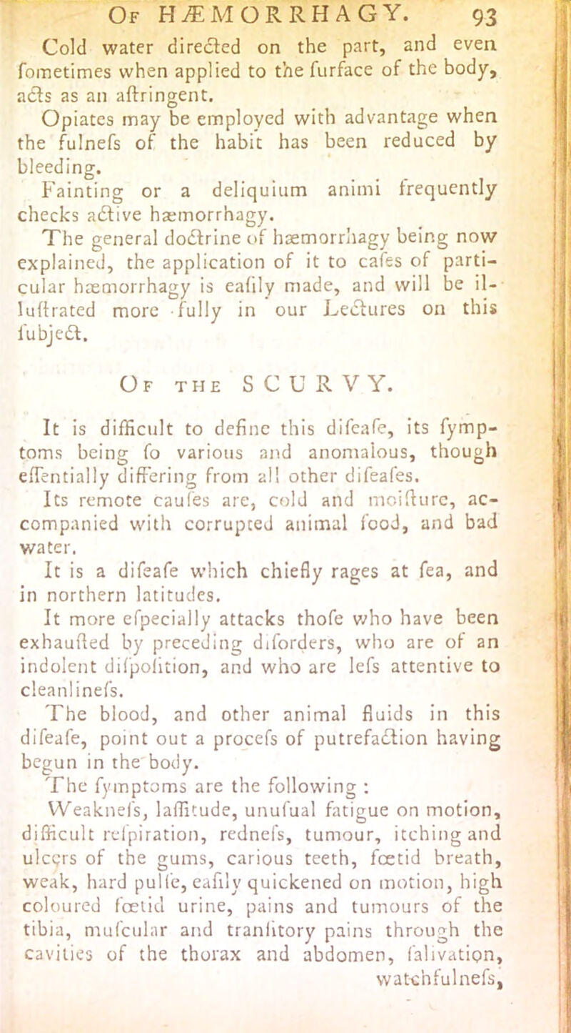 Of Hi^lMORRHAGY. 93 Cold water directed on the part, and even fometimes when applied to the furface of the body, adls as an aftringent. Opiates may be employed with advantage when the fulnefs of the habit has been reduced by bleeding. Fainting or a deliquium animi frequently checks adtive hsemorrhagy. The general doctrine of hsemorrhagy being now explained, the application of it to cafes of parti- cular hasmorrhagy is eafily made, and will be il- luftrated more fully in our Lectures on this fubjedt. Of the scurvy. It is difficult to define this difeafe, its fymp- toms being fo various and anomalous, though effentially differing from all other difeafes. Its remote caufes are, cold and moifiurc, ac- companied with corrupted animal food, and bad water. It is a difeafe which chiefly rages at fea, and in northern latitudes. It more efpecially attacks thofe v/ho have been exhaufted by preceding diforders, who are of an indolent difpolliion, and who are lefs attentive to cleanlinefs. The blood, and other animal fluids in this difeafe, point out a procefs of putrefadlion having begun in the body. The fymptoms are the following ; VVeaknefs, laffitude, unufual fatigue on motion, difficult refpiration, rednefs, tumour, itching and ulctjrs of the gums, carious teeth, fcetid breath, weak, hard pulfe, eafily quickened on motion, high coloured foetid urine, pains and tumours of the tibia, mufcular and tranlitory pains through the cavities of the thorax and abdomen, falivation, wat-chfulnefs.