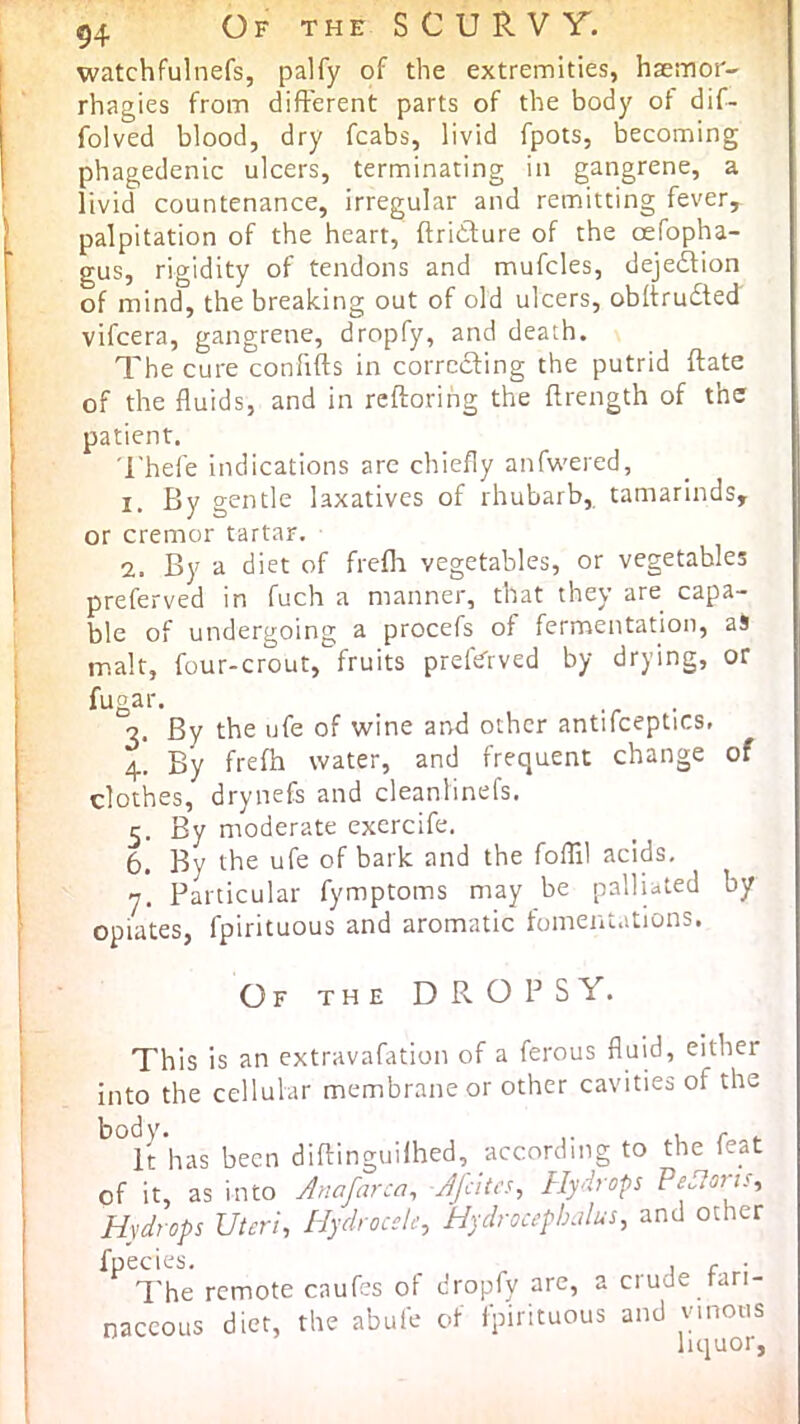 54 Of the S C U R V T. watchfulnefs, palfy of the extremities, hsemor- rhagies from difFerent parts of the body of dif- folved blood, dry fcabs, livid fpots, becoming phagedenic ulcers, terminating in gangrene, a livid countenance, irregular and remitting fever, palpitation of the heart, ftridlure of the oefopha- gus, rigidity of tendons and mufcles, dejedlion of mind, the breaking out of old ulcers, obftrudted vifcera, gangrene, dropfy, and death. The cure confifts in corrcdfing the putrid ftate of the fluids, and in rcftorihg the flrength of the patient. 'I'hefe indications arc chiefly anfw'ered, 1. By gentle laxatives of rhubarb, tamarinds, or cremor tartar. 2. By a diet of frefli vegetables, or vegetables preferved in fuch a manner, that they are capa- ble of undergoing a procefs of fermentation, aS malt, four-crout, fruits preftTrved by drying, or ftigar. _ .r • 3. By the ufe of wine and other antifceptics. 4. By frefh water, and frequent change of clothes, drynefs and cleanlinefs. 5. By moderate exercife, 6. By the ufe of bark and the fofTil acids, y. Particular fymptoms may be palliated by opiates, fpirituous and aromatic fomentations. Of the dropsy. This is an extravafation of a ferous fluid, either into the cellular membrane or other cavities of the ^^l^has been diftinguHhed, according to the feat of it, as into Anafarca^ Ajcita^ Hydrops PeAoris^ Hydrops Uteri, Hydrocele, Hydrocephalus, and other fpecies. , , • I'he remote caufes of dropfy are, a crude fari- naceous diet, the abufe of fpirituous and vinous liquor,