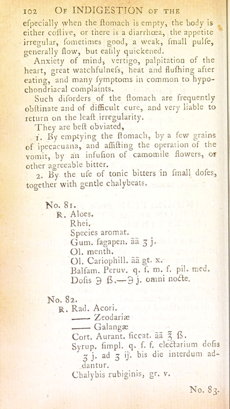 Of indigestion of the efpecially when the ftomach is empty, the body is either coftive, or there is a diarrhoea, tlie appetite irregular, fometimes good, a weak, fmall pulfe, generally flow, but eahly quickened. Anxiety of mind, vertigo, palpitation of the heart, great watchfulnefs, heat and flufhing after eating, and many fymptoms in common to hypo- chondriacal complaints. Such diforders of the ftomach are frequently obftinate and of difficult cure, and very liable to return on the leaft irregularity. They are heft obviated, 1. By emptying the ftomach, by a few grains of ipecacuana, and affifting the operation of the vomit, by an infufion of camomile flowers, or other agreeable bitter. 2. By the ufe of tonic bitters in fmall dofes, together with gentle chalybeats. No. 8i. R. Aloes. Rhei. Species aromat. Gum. fagapen. aa 5 j. 01. menth. 01. Cariophill. aa gt. x. Balfam. Peruv. q. f. m. f. pil. med. Dofts 9 E.—3 j. Omni node. No. 82. R. Rad. Acori. Zeodarias Galangae Cort. Aurant. ftccat. aa ^ E. Syrup, fimpl. q. f. f. cleclarium dofia j. ad 5 ij. bis die interdum ad- ^antur. Chalybis rubiginis, gr. v.