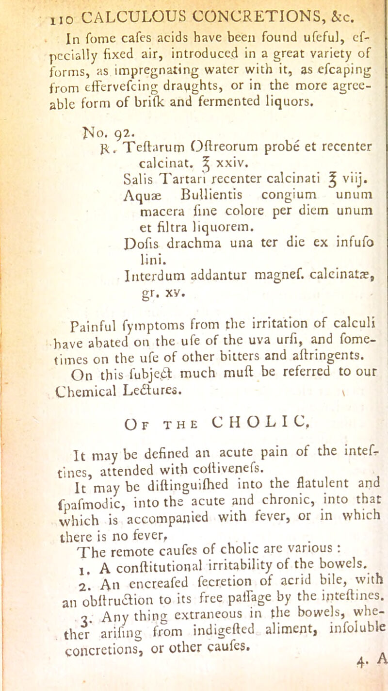 In fome cafes acids have been found ufeful, ef- pccially fixed air, introduced in a great variety of forms, as impregnating water with it, as efcaping from effervefcing draughts, or in the more agree- able form of brifk and fermented liquors. No. 92. Teftarum Oftreorum probe et recenter calcinat. ^ xxiv. Salis 7'artan recenter calcinati ^ viij. Aquae Bullientis congium unum macera fine colore per diem unum et filtra liquorem. Dofis drachma una ter die ex infufo lini. Interdum addantur magnef. calcinate, gr. XV. Painful fymptoms from the irritation of calculi have abated on the ufe of the uva urfi, and fome- times on the ufe of other bitters and aftringents. On this fubjc.a much muft be referred to our Chemical Ledtures. v Of the cholic, It may be defined an acute pain of the intef- tincs, attended with collivenefs. It may be diftinguifhed into the flatulent and rpafmodic, into the acute and chronic, into that which is accompanied with fever, or in which there is no fever, The remote caufes of cholic are various ; 1. A conftitutional irritability of the bowels. 2*. An encreafed fecretion of acrid bile, with an oblfrudtion to its free paffage by the inteftines. ■2 Any thing extraneous in the bowels, whe- ther arifing from indigefted aliment, infoluble concretions, or other caufes. A