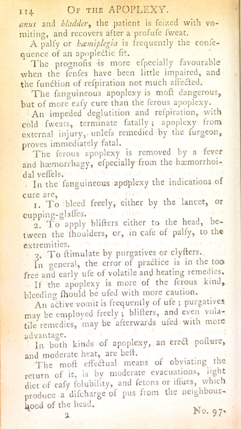 114 Of the apoplexy. anus and bladder, the patient is feizcd with vo- miting, and recovers after a profufe iV/eat. A palfy or hamiplegia is frequently the confe- quence of an apoplectic fit. I'he prognofis is more efpecially favourable when the fenfes have been little impaired, and the fundtion of refpiration not much affected. The fanguineous apoplexy is moft dangerous, but of more'^eafy cure than the ferous apoplexy. An impeded deglutition and refpiration, with cold fweats, terminate fatally ; apoplexy from external injury, unlefs remedied by the furgeon, proves immediately fatal. The ferous apoplexy is removed by a fever and h^morrhagy, efpecially from the haemorrhoi- dal veffels. ... In the fanguineous apoplexy the indications of cure are, 1. To bleed freely, either by the lancet, or cupping-glaffes. 2. To apply blifters either to the head, be- tween the Ihoulders, or, in cafe of palfy, to the extremities. 7. To ftimulate by purgatives or clyfters. In general, the error of pradtice is in the too free and early ufe of volatile and heating remedies. If the apoplexy is more of the ferous kind, bleeding fhould be ufed with more caution. An adive vomit is frequently of ufe ; purgatives may be employed freely, blirters, and even vola- tile^ remedies, may be afterwards ufed with more advantage. In both kinds of apoplexy, an ered polture, and moderate heat, are bell. The moft effedual means of obviating the return of it, is by moderate evacuations, light diet of eafy folubility, and fetons or ifi'ues, which produce a difeharge of pus from the neighboui- kooU of the head. ^ o ^0- 97*