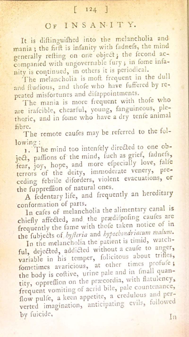Of I N S a N- I T Y. It is diftinguifhed into the melancholia and mania ; the firft is infanity with fadnefs, the mind generally relling on one objeitj the fecond ac- companied with ungovernable fury ; in fome inla- iiity is continued, in others it is periodical. The melancholia is moft frequent in the dull and ftudious, and thofe who have fufFered by re- peated misfortunes and difappointments. The mania is more frequent with thofe who are irafcible, chearful, young, fanguineous, ple- thojic, and in fome who have a dry tenie animal Sbre. u f 1 The remote caufes may be referred to the tol- lowins; ^ u ]. The mind too intenfely diredted to one ob- iea, paffions of the mind, fuch as grief, fadnefs, fear, ioy, hope, and more efpecially love, falle terrors of the deity, immoderate venery, pre- ceding febrile diforders, violent evacuations, or the fuppreffion of natural ones. A fedentary life, and frequently an hereditary conformation of parts. In cafes of melancholia the alimentary canal is chiefly afFefted, and the prtediipofing caufes are frequently the fame with thofe taken notice of m the fubiedfs of hyjleria and hypcchondriacum malum. In the melancholia the patient is timid, watch- ful, deieaed, addided without a caufe to anger, variable in his temper, folicitous about trifles, fometimes avaricious, at other times pro uic , the body is coftive, urine pale and 'n tity, oppreflion on the praecordia, with flatuiency, frequent vomiting of acrid bile, pale countenance, flow pulfe, a keen appetite, a credulous verted imagination, anticipating evils, follov.cU by fuicide. In