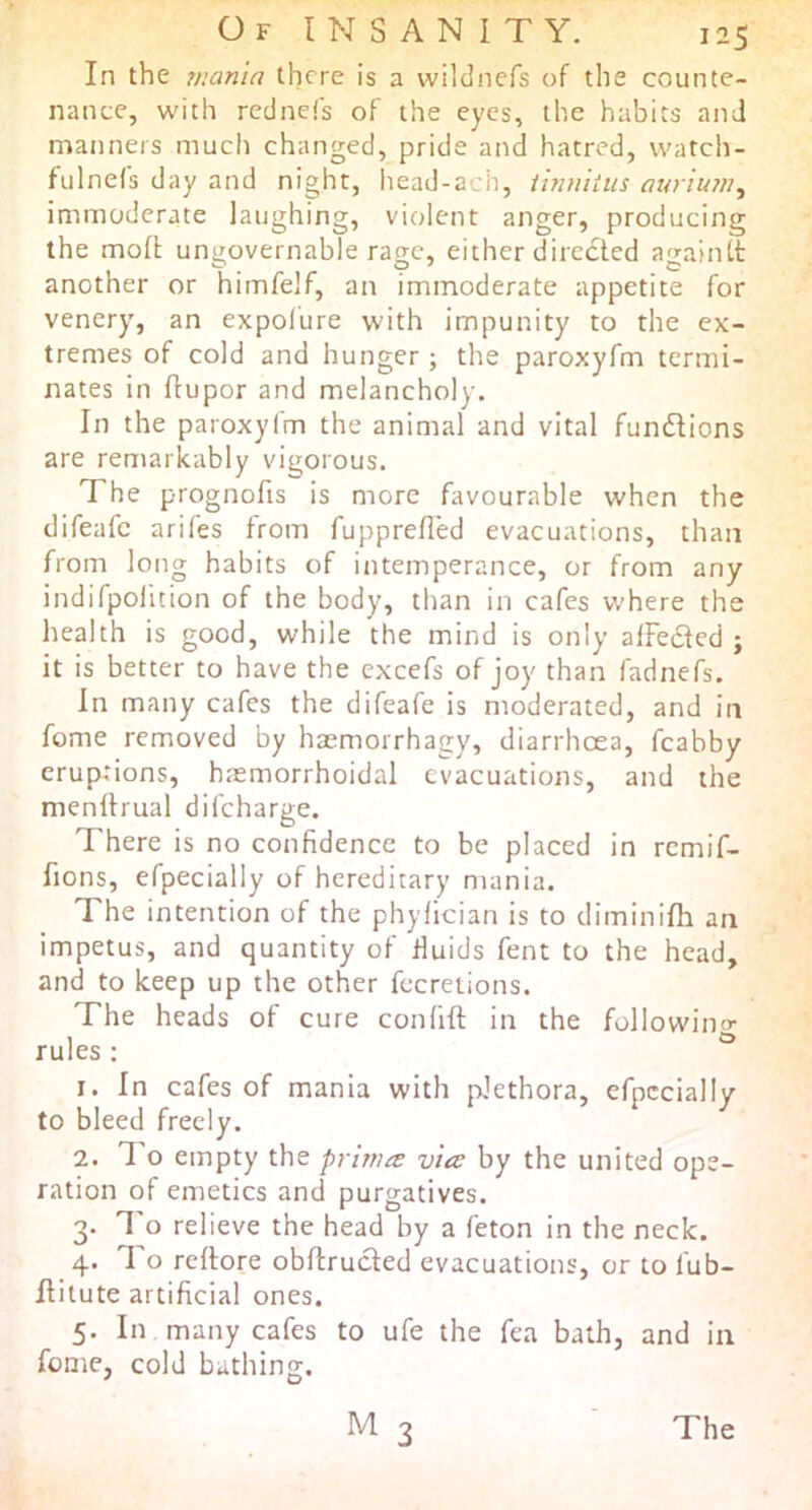 In the mania there is a vvildnefs of the counte- nance, with redncCs of the eyes, the habits and manners mucli changed, pride and hatred, watch- fulnefs day and night, liead-acb, iinuiiiis auriuju, immoderate laughing, violent anger, producing the molt ungovernable rage, either directed againtt another or himfelf, an immoderate appetite for venery, an expolure with impunity to the ex- tremes of cold and hunger; the paroxyfm termi- nates in ftupor and melancholy. In the paroxyfm the animal and vital fundlions are remarkably vigorous. The prognofis is more favourable when the difeafe arifes from fupprefled evacuations, than from long habits of intemperance, or from any indifpolition of the body, than in cafes where the health is good, while the mind is only alFedted ; it is better to have the excefs of joy than fadnefs. In many cafes the difeafe is moderated, and in feme removed by haemorrhagy, diarrhoea, fcabby eruptions, hasmorrhoidal evacuations, and the menllrual difeharge. There is no confidence to be placed in remif- fions, efpecially of hereditary mania. The intention of the phylician is to diminifh an impetus, and quantity of fluids fent to the head, and to keep up the other fecreiions. The heads of cure confift in the followino- rules: ® 1. In cafes of mania with plethora, efpecially to bleed freely. 2. 1 o empty the primes via by the united ope- ration of emetics and purgatives. 3. I'o relieve the head by a feton in the neck. 4. To reftore obflrucled evacuations, or to fub- Hitute artificial ones. 5. In many cafes to ufe the fea bath, and in feme, cold bathing. M 3 The