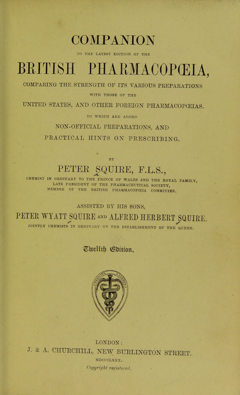 TO TILE LATEST EDITION OF THE BRITISH PHARMACOPOEIA, COMPARING THE STRENGTH OF ITS VARIOUS PREPARATIONS WITH THOSE OP THE UNITED STATES, AND OTHER FOREIGN PHARMACOPOEIAS. TO WHICH ARE ADDED NON-OFFICIAL PREPARATIONS, AND PRACTICAL HINTS ON PRESCRIBING. BY PETEE SQUIEE, F.L.S., CHEMIST IN ORDINARY TO THE PRINCE OP WALES AND THE ROYAL FAMILY, LATE PRESIDENT OP THE PHARMACEUTICAL SOCIETY, MEMBER OF THE BRITISH PHARMACOPOEIA COMMITTEE. ASSISTED BY HIS SONS, PETER WYATT SQUIRE ™» ALFRED HERBERT ^SQUIRE. JOINTLY CHEMISTS IN ORDINARY ON THE ESTABLISHMENT OF THE QUEEN. ^fcodfti) (Station. LONDON: J. & A. CHURCHILL, NEW BURLINGTON STREET. MDCCCLXXX. Copy right rer/istered.